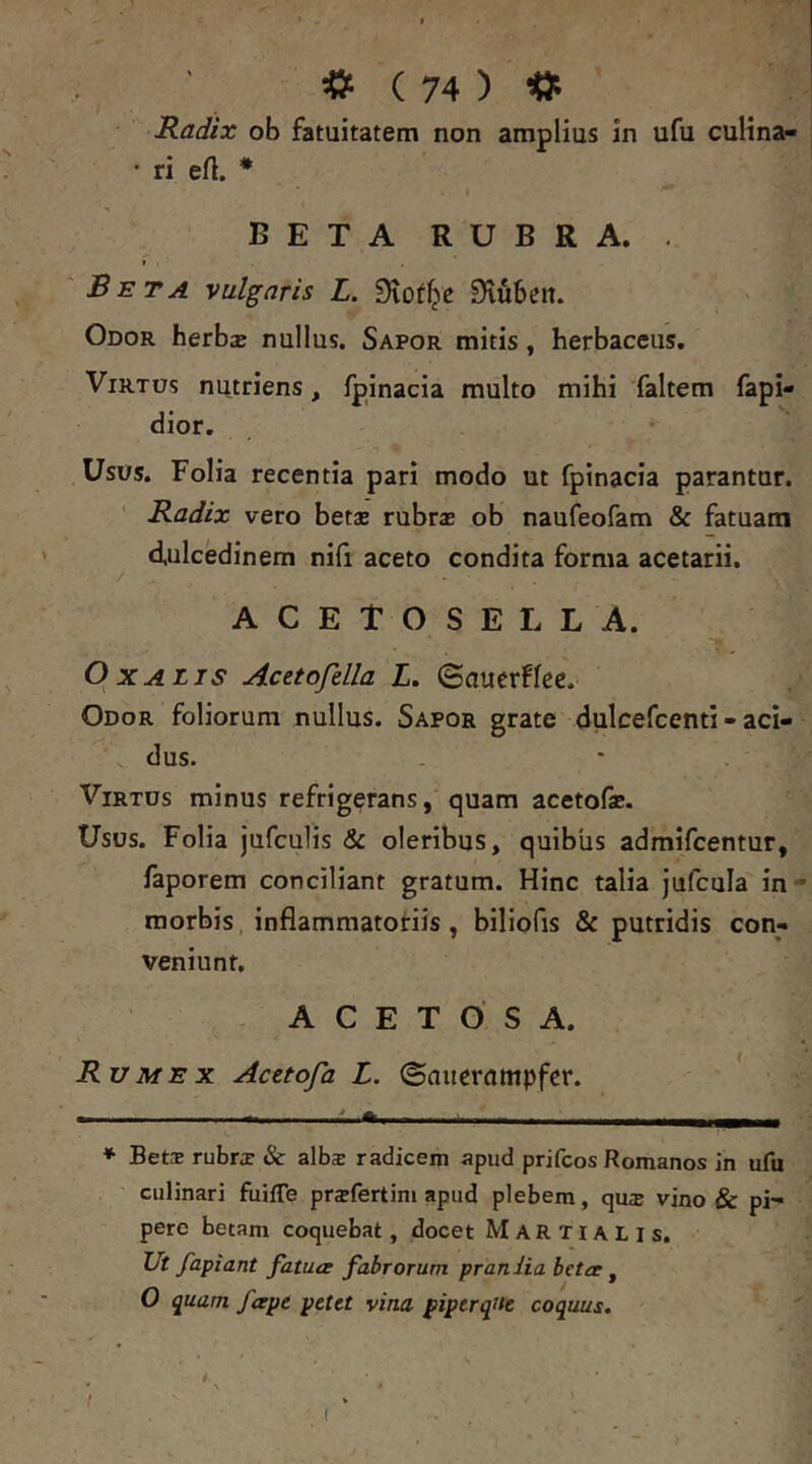 Radix ob fatuitatem non amplius in ufu cuKna- • ri eft. * * BETA RUBRA. . » Beta vulgaris L. Stof^e S^iubett. Odor herbse nullus. Sapor mitis, herbaceus. ViRTOs nutriens, Ipinacia multo mihi faltem fapi- dior. Usos. Folia recentia pari modo ut fpinacia parantur. ' Radix vero betae rubrae ob naufeofam & fatuam dulcedinem nifi aceto condita forma acetarii. ACETOSELLA. OxAiis Acetofella L. (Bautvfke. Odor foliorum nullus. Sapor grate dulcefcenti - aci- dus. Virtus minus refrigerans, quam acetofae. Usus. Folia jufculis & oleribus, quibus admifcentur, faporem conciliant gratum. Hinc talia jufcula in- raorbis, inflammatoriis, biliofis & putridis con- veniunt. A C E T O S A. Rumex Acetofa L. ©auerampfer. ' • 11.^ 1.« * Bete rubrae & alb$ radicem apud prifeos Romanos in ufu culinari fuiffe praefertim apud plebem, qu^e vino & pi- pere betam coquebat, docet Martialis. Ut fapiant fatuer fabrorum praniia betet ^ O quam fetpe petet vina piperqiie coquus. I t