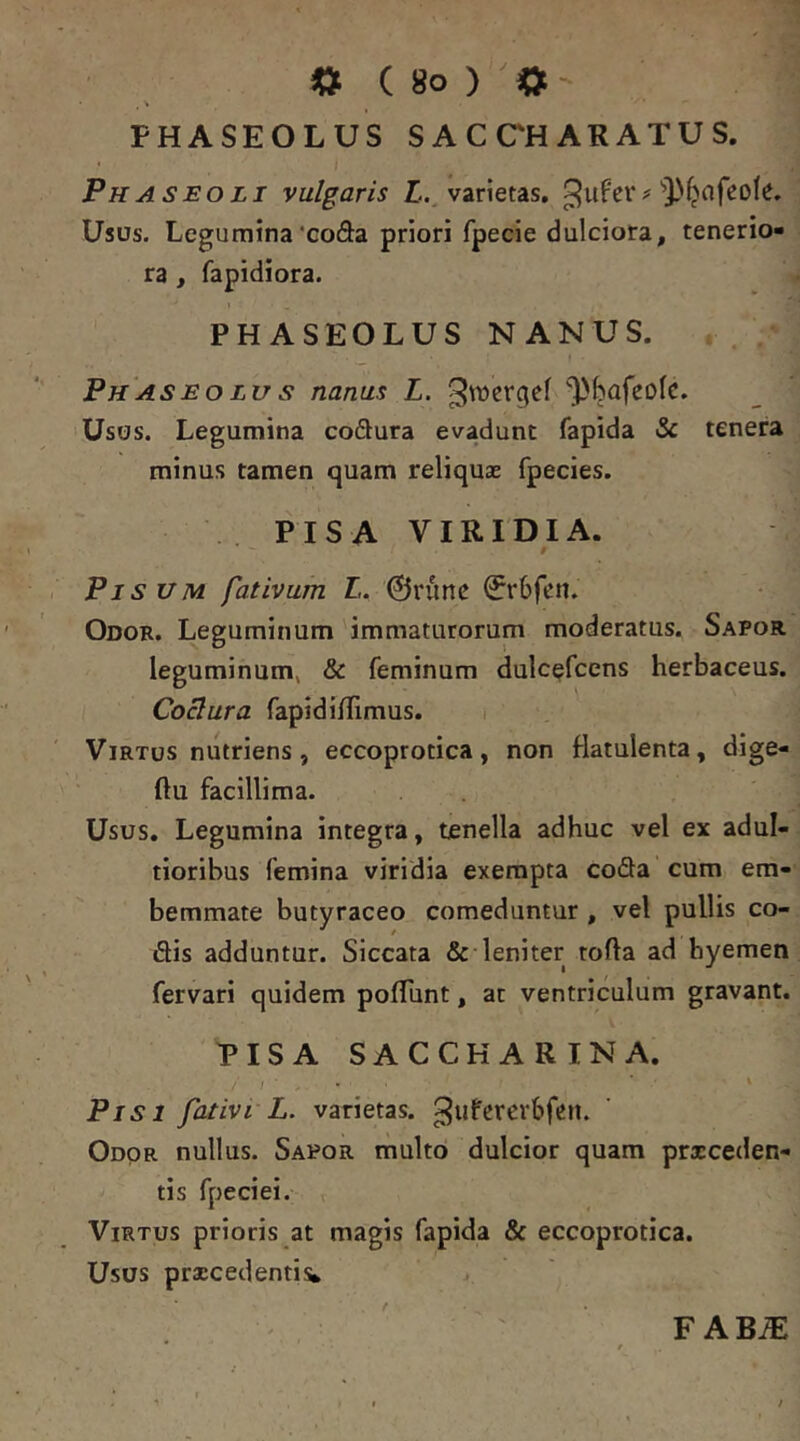 PHASEOLUS SACCHARATUS. Phaseoli vulgaris L., varietas, Usus. Legumina‘coda priori fpecie dulciora, tenerio- ra , fapidiora. PHASEOLUS NANUS. Ph AS EO Lu s nanus L. ^vucrgef l)bafeoIc. Usos. Legumina codura evadunt fapida tSc tenera minus tamen quam reliquae fpecies. PISA VIRIDIA. Pisum fativum L. 0rime 0r6fen. Odor. Leguminum immaturorum moderatus. Sapor leguminum, «Sc feminum dulcefcens herbaceus. Cosura fapidinimus. i Virtus nutriens, eccoprotica, non flatulenta, dige- ftu facillima. Usus. Legumina integra, tenella adhuc vel ex adul- tioribus femina viridia exempta coda cum em- bemmate butyraceo comeduntur , vel pullis co- dis adduntur. Siccata & leniter tofla ad hyemen fervari quidem polTunt, at ventriculum gravant. PISA SACCKARINA. i Pisi fativi L. varietas, ^ufererbfen. Odor nullus. Sapor multo dulcior quam proceden- tis fpeciei. Virtus prioris at magis fapida & eccoprotica. Usos procedentia F ABiE