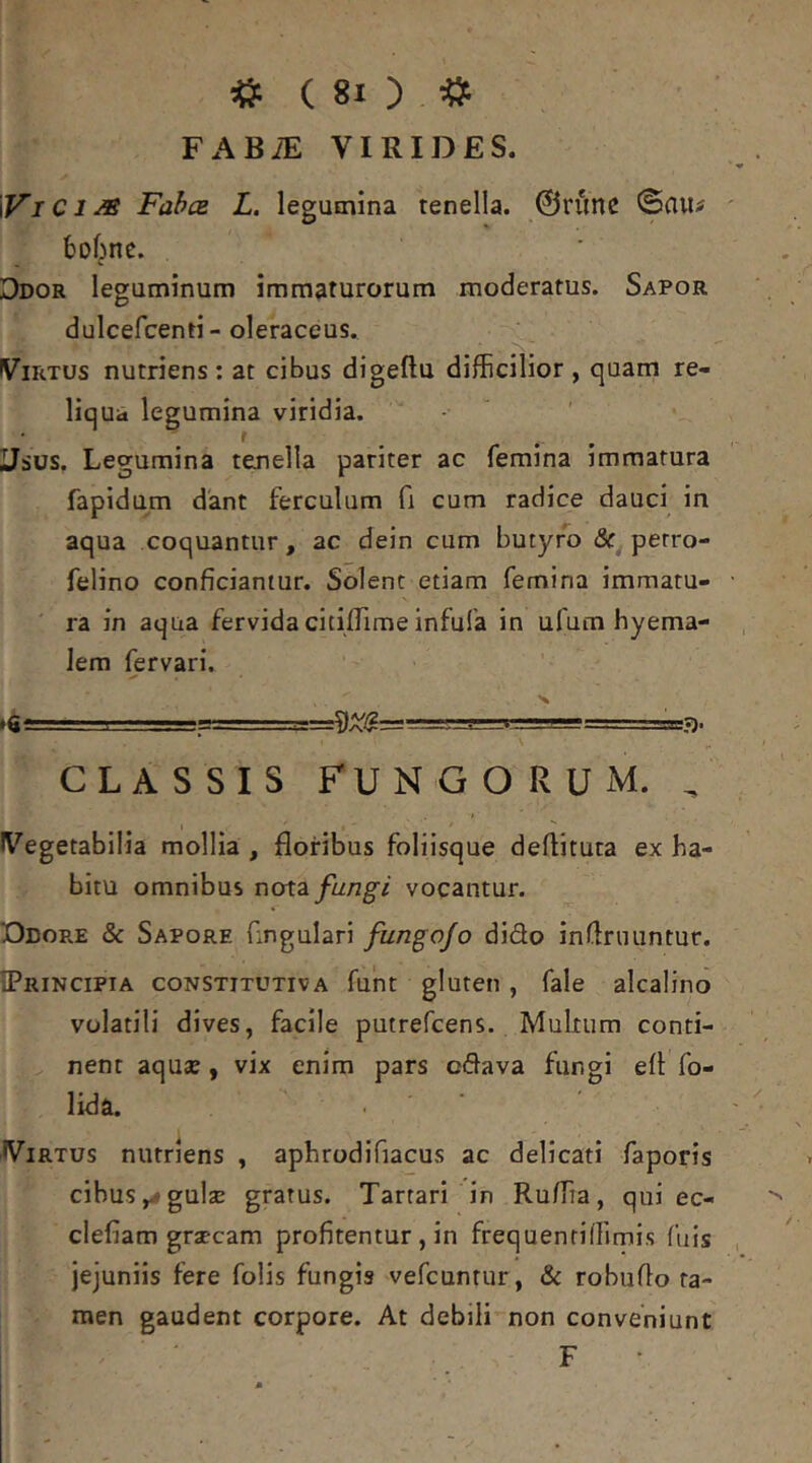 FABiE VIRIDES. WI Ci M FabcB L. legumina tenella. 0runc <Sau# 6o6nc. Ddor leguminum immaturorum moderatus. Sapor dulcefcenti-oleraceus. Virtus nutriens: at cibus digeftu difficilior, quam re- liqua legumina viridia. f Usus. Legumina tenella pariter ac femina immatura fapidum dant ferculum fi cum radice dauci in aqua coquantur, ac dein cum butyro perro- felino conficiantur. Solent etiam femina immatu- ra in aqua fervida citilTime infufa in ufum hyema- lem fervari. I —.v--’’^=rrr-===sa?). CLASSIS FUNGORUM. , Vegetabilia mollia , floribus foliisque deflituta ex ha- bitu omnibus noiz fungi vocantur. Ddop.e & Sapore fingulari/«ng^o/o dido inflruuntur. IPrincipia constitutiva funt gluten , fale alcalino volatili dives, facile putrefcens. Multum conti- nent aquae, vix enim pars odava fungi efl fo- lida. Virtus nutriens , aphrodifiacus ac delicati faporis cibus y# gulae gratus. Tartari in Ruffia, qui ec- clefiam graecam profitentur , in frequentiffimi.s fuis jejuniis fere folis fungis vefcunrur, & robuflo ta- men gaudent corpore. At debili non conveniunt F ■