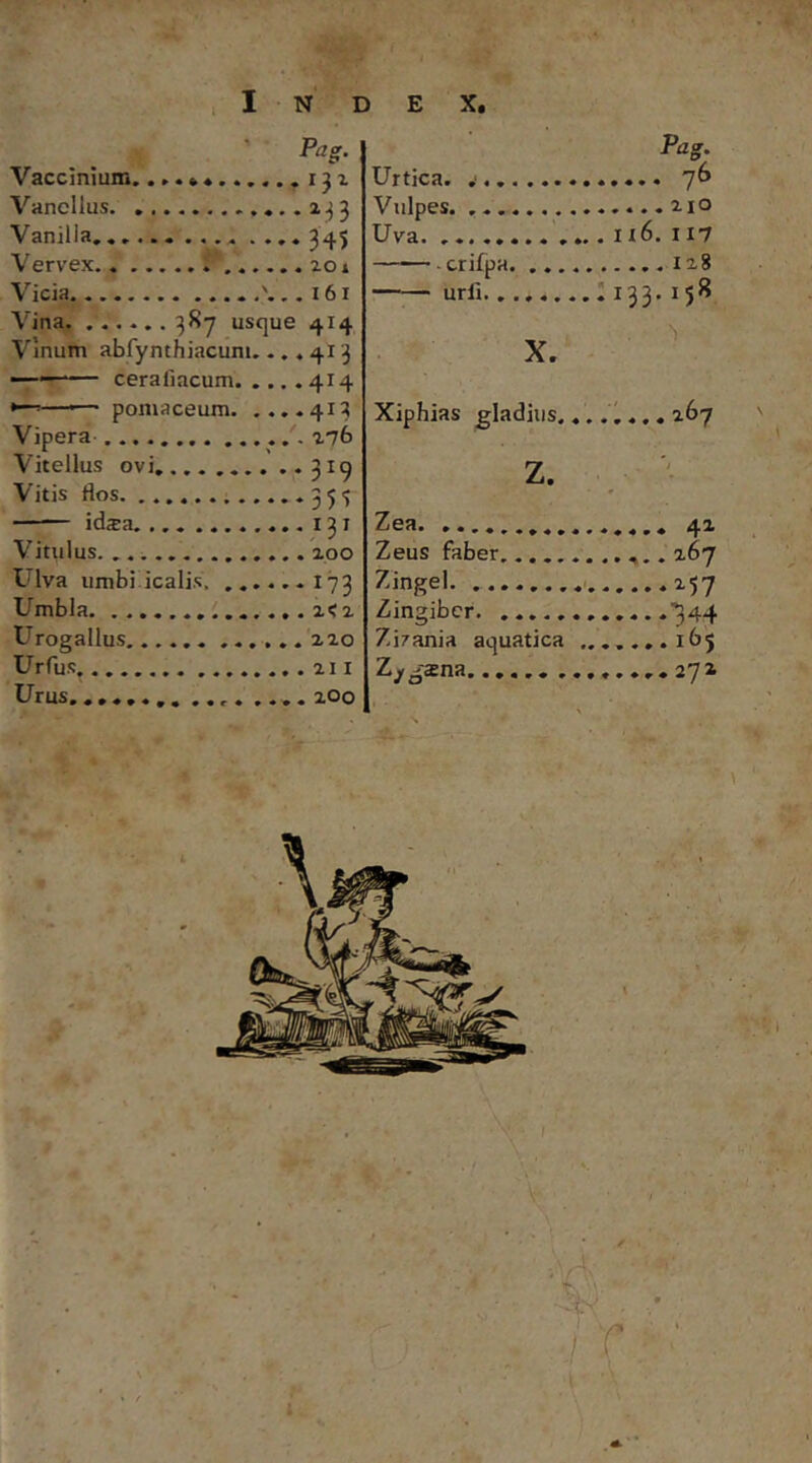 I n' d e X. Pag. Vaccmium. ...»«.....^131 Vancllus ..»..2^3 Vanilla, .... 345 Vervex 201 Vicia ' 161 Vinum abfynthiacuni. ..«413 ‘ ceraliacum 414 »■ - poniaceum 413 Vipera 276 Vitellus ovi ..319 Vitis flos 35<; ida:a 131 Vitulus 200 Ulva umbidcalis. ♦I73 Umbla. .....i<2 Urogallus 220 Urfus 211 Urus..... .... 200 Pag. Urtica. Vulpes Uva. .. 1x6. 117 cri£pa urii 'i X, Xiphias gladius , z. Zea Zeus faber,.. . Zingel Zingiber Zirania aquatica Z^gsna .. \ \