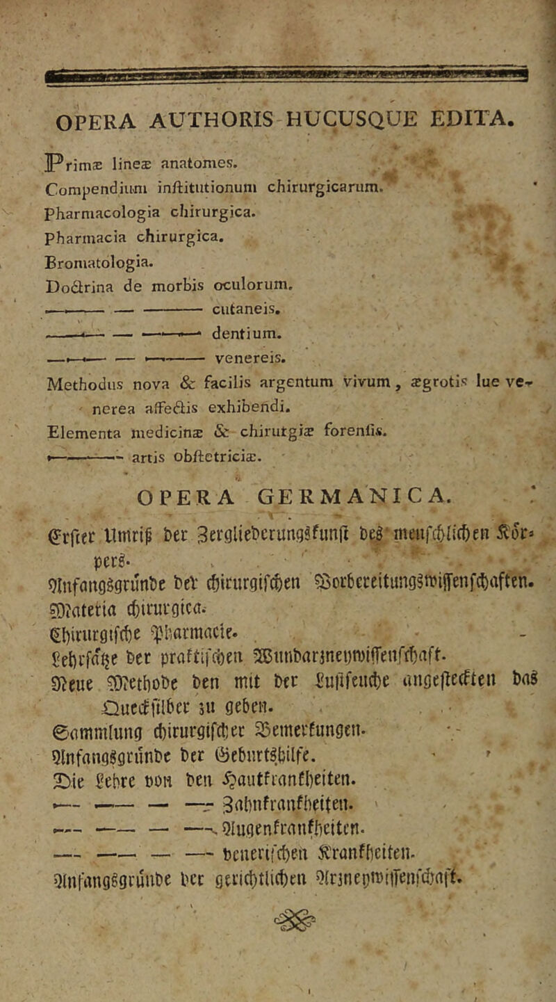 OPERA AUTHORIS-HUCUSQUE EDITA. IPrjmaE linea: anatomes. Compendium inftitutionum chirurgicarum, pharmacologia chirurgica. Pharmacia chirurgica. Bromatologia. *' , Dodlrina de morbis oculorum. .— cutaneis, dentium. —<—■ ■— >— Venereis. Methodus nova & facilis argentum vivum , sgrotis lue ve-r ' nerea affeftis exhibendi. Elementa medicinae & chinitgis forenlis. •——- artis obftetricia:. OPERA GERMANICA. . r . - llmrip ber Serglteberung^fimU befmeiifclIlcfteR perg- . giufflttgggrunbe beV (ticiirgifc^en 5i$oi-bci:eitung^n?iffenf(brtften. ?0?atei:ia cfetim-gtca. (EI)irurgtf(t)e ^harmacie. , bcr praftifcben 5®iinbarjnei)n)i|Tenrt^aft. !S)?ett)obc ben mit bcr Su)ifeu(l)e ungellecften bng Oucifftlbec ju geben. 0(]mmlung diirurgifcbec 33nnevEungen. Qtnfangggrunbc ber ©ebiirt^.bllfe. 2^ie Sebre tion beti .^aiitfranfbeiten. _ — —- 3rtbnfranfbetten. —^ Qlugenfcanfbeiten. — — bcuerifcben Jfranffietten. Qliifang^gdube bcc gtiid)tli(beii ^(rjnepiDtiTenfdirtft.