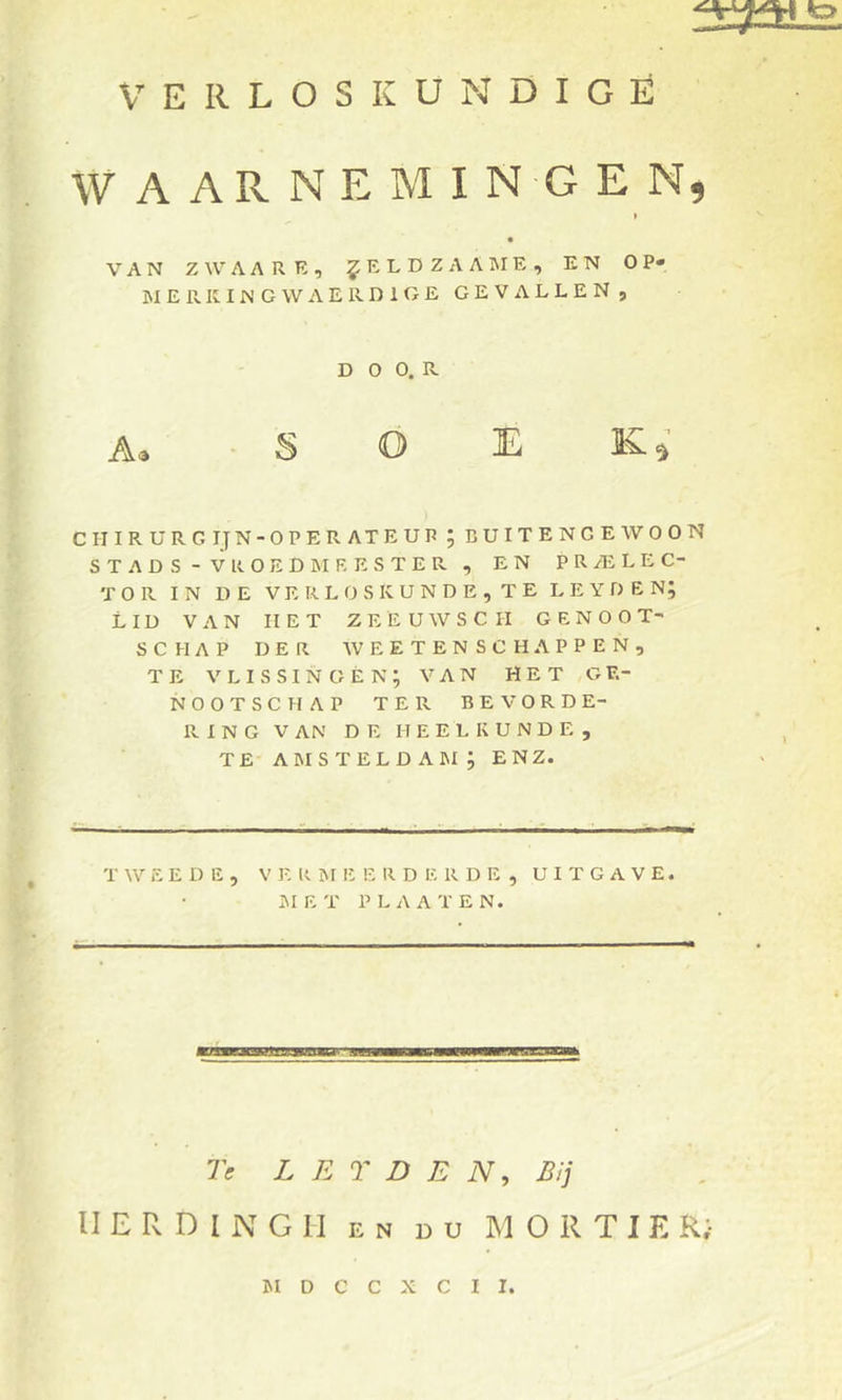 WAARNEMINGEN, » VAN ZWAARE, ^ELDZAAIME, EN OP- MERK ING WAERDIGE GEVa-YLLEN, D O 0. R A, ■ S O E Ki CHIRURG IJ N-OPERATEUP ; BUITENGEWOON STADS - VROED MEESTER , EN PR/ELEC- T O Pv IN DE V E R L O S K U N D E , T E L E Y D E N; LID VAN HET Z E E U W S C II GENOOT- SCHAP DER AVEETENSCHAPPEN, TE V L I S SI N G È N ; VAN HET GE- NOOTSCHAP TER BEVORDE- RING V AN DE HEELKUNDE, TE amstelda]m; enz. T AA’’ E E D E , V R M E E R D E R D E , UITGAVE. IMET PLAATEN. 7> L E T D E iV, Bij II E R D I N G II EN DU M O R T I E R;- ISI D C C X C I I.