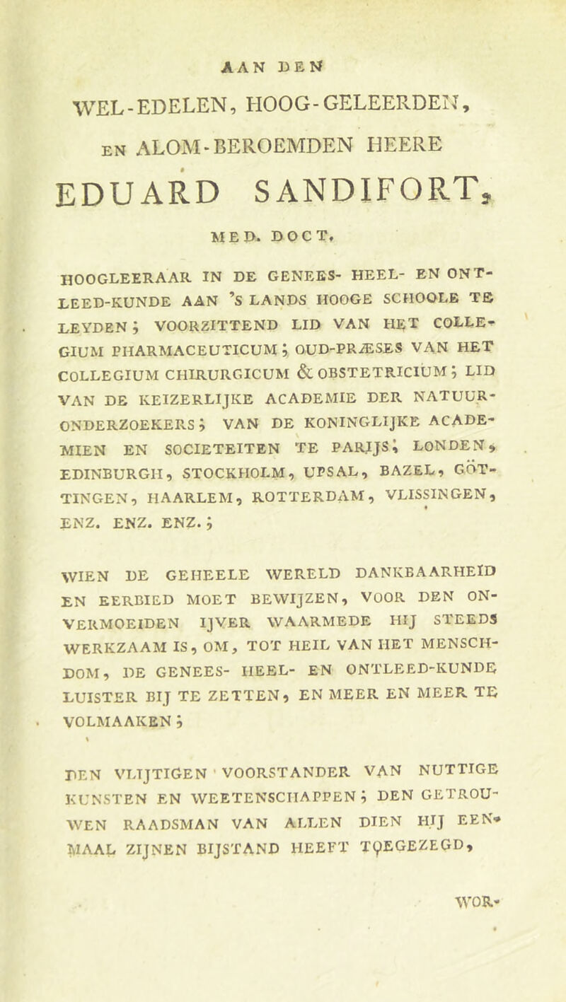 AAN BEN WEL-EDELEN, HOOG-GELEERDEN, EN ALOM-BEROEMDEN HEERE EDUARD SANDIFORT, MEB. DOCT, hoogleeraar in de genees- heel- en ONT- LEED-KUNDE AAN ’S LANDS HOOGE SCHOOLE TS LEYDEN ; VOORZITTEND LID VAN H^T COLLE-*- GIUM PHARMACEUTICUM j OUD-PRiESES VAN HET COLLEGIUM CHIRURGICUM & OBSTETRICIUM ; LID VAN DE KEIZERLIJKE ACADEMIE DER NATUUR- ONDERZOEKERS i VAN DE KONINGLIJKE ACADE- MIËN EN SOCIËTEITEN TE PARJJS; LONDEN, EDINBURGH, STOCKHOLM, UPS AL, BAZEL, GOT- TINGEN, HAARLEM, ROTTERDAM, VLISpNGEN, ENZ. ENZ. ENZ.; WIEN DE GEHEELE WERELD DANKBAARHEID EN EERBIED MOET BEWIJZEN, VOOR DEN ON- VERMOEIDEN IJVER WAARMEDE HIJ STEEDS WERKZAAM IS, OM, TOT HEIL VAN HET MENSCH- DOM, DE GENEES- HEEL- EN ONTLEED-KUNDE LUISTER BIJ TE ZETTEN, EN MEER EN MEER TE VOLMAAKEN i DEN VLTJTIGEN ’ VOORSTANDER VAN NUTTIGE KUNSTEN EN WEETENSCIIAPPEN DEN GETROU- WEN RAADSMAN VAN ALLEN DIEN HIJ EEN* MAAL ZIJNEN BIJSTAND HEEFT T9EGEZEGD, WOR'