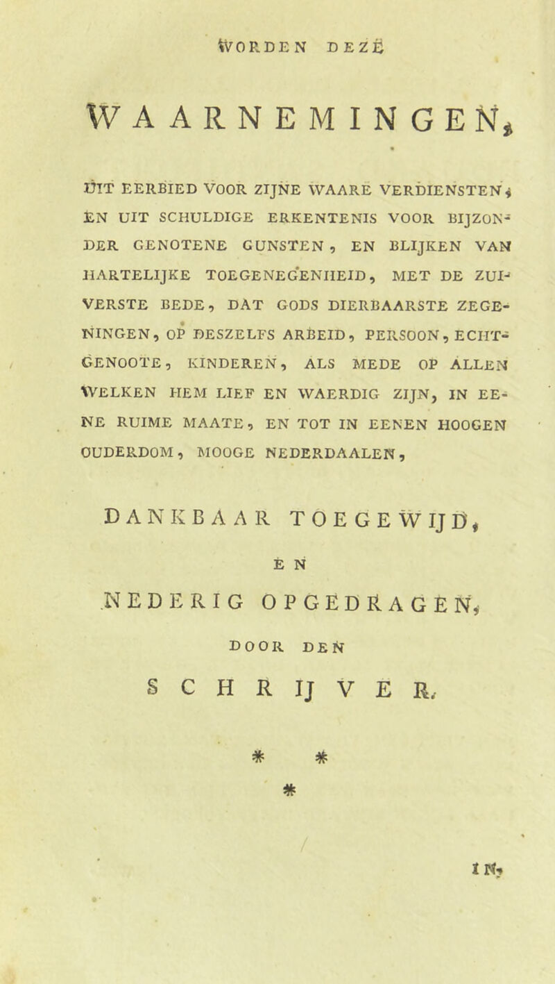 Worden dezü WAARNEMINGEN* ÓIT EERBIED VOOR ZIJNE WAARE VERDIENSTEN^ EN UIT SCHULDIGE ERKENTENIS VOOR BIJZON- DER GENOTENE GUNSTEN, EN BLIJKEN VAN HARTELIJKE TOEGENEGENHEID, MET DE ZUI-* VERSTE BEDE, DAT GODS DIERBAARSTE ZEGE- NINGEN, OP DESZELFS ARBEID, PERSOON, ECHT- GENOOTE, KINDEREN, ALS MEDE OP ALLEN WELKEN HEM LIEF EN WAERDIG ZIJN, IN EE- NE RUIME MAATE, EN TOT IN EENEN HOOGEN OUDERDOM, MOOGE NEDERDAALEN, DANKBAAR T O E G E W IJ D, É N NEDERIG OPGEDRAGEN, door den S C H R IJ V E R. * * * ï N?