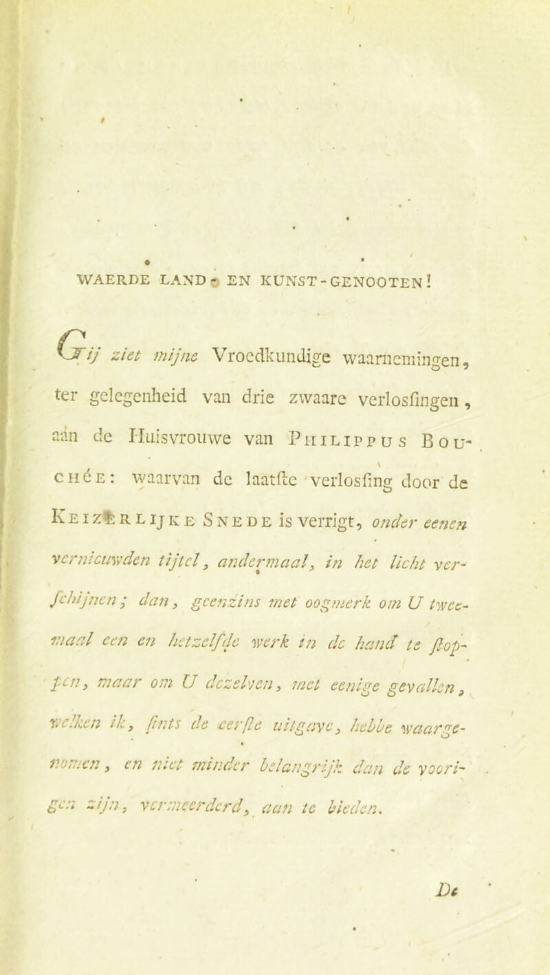 WAERDE LAND o EN KUNST - GENOOTEN ! Cr ij ziet mijne Vroedkundige waarnemingen, ter gelegenheid van drie zwaare verlosfingen, n-iii de Huisvrouwe van P ii i l i p p u s B o u- \ CHéE: waarvan de laatftc verlosfing door de Iv EI zt; R L IJ K E S N E D E is veiTigt, 0}2cler eenen vcrntcmvden tijtel, andermaal, in het licht ver- fchijnen ; dan, gcenzins ?net oogjiierk om U twee- maal een en hetzelffJe werk tn de hand te jlop- jen, maar om U dezehjen, 7nct eenige gevalleng x.Ciken ik, (mts de cei'fl^ uitgave, hebue waarge- nomen, en tact minder belangrijk dan de yoori- gc:i zijn, vermeerderd, acni te bieden. Dc