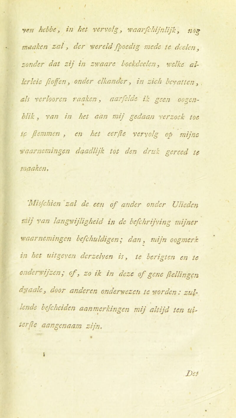 yfu hebbe, in het vervolg, 'waarfchijnlijk, nog mtZciken zal, der wereldfpocdig mede te dcelc7i, zonder dat zij in zwaarc loekdcelen, welke al- krleie /lofen, onder elkander, in zich bevatten, als verhoren ranken, aarfclde ik geen oogen- blik, van in het aan mij gedaan verzoek toe ip jlemmen , en het eer/le vervolg op mijne waarnemingen daadUjk tot den druk gereed tp maaken. 'Mis/chien zal de eeji of ander onder Uliedcti mij van langwijligheid in de befchrijying mijner waarnemingen bcfchuldigen; dan, mijn oogmerk in het uitgeven dcrzelven is, te berigten en te onderwijzen; cf, zo ik in deze of gene [lellingcn d)vaale, door anderen onderwezeti te worden : zul- lende bejeheiden aanmej’kingen mij altijd ten ui- terjlc aangenaam zijn. Dei j