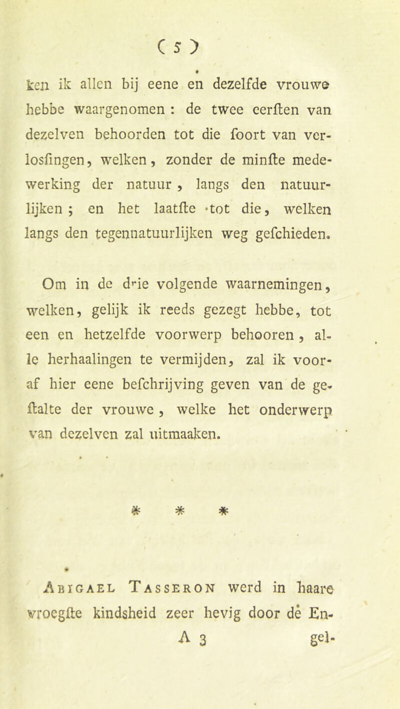 ken ik allen bij eene en dezelfde vrouwe hebbe waargenomen : de twee eerflen van dezelven behoorden tot die foort van ver- losfingen, welken, zonder de minfte mede- werking der natuur , langs den natuur- lijken ; en het laatfte «tot die, welken langs den tegennatuurlijken weg gefchieden. Om in de d’-ie volgende waarnemingen, welken, gelijk ik reeds gezegt hebbe, tot een en hetzelfde voorwerp behooren , al- le herhaalingen te vermijden, zal ik voor- af hier eene befchrijving geven van de ge- flalte der vrouwe , welke het onderwerp van dezelven zal uitmaaken. * * * ^ Abigael Tasseron werd in haare vroegfte kindsheid zeer hevig door dè En- A 3 gel-