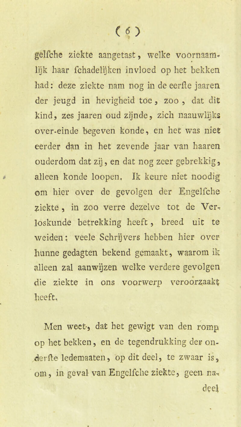 gelfche ziekte aangetast, welke voornaam^ lijk haar fchadelijken invloed op het bekken had: deze ziekte nam nog in de eerde jaaren der jeugd in hevigheid toe, zoo , dat dit kind, zes jaaren oud zijnde, zich naauwlijks over-einde begeven konde, en het was niet eerder dan in het zevende jaar van haaren ouderdom dat zij, en dat nog zeer gebrekkig, alleen konde loopen. Ik keure niet noodig om hier over de gevolgen der Engelfche ziekte , in zoo verre dezelve tot de Ver^ loskunde betrekking heeft, breed uit te weiden; veele Schrijvers hebben hier over hunne gedagten bekend gemaakt, waarom ik alleen zal aanwijzen welke verdere gevolgen die ziekte in ons voorwerp veroorzaakt heeft, / Men weet-, dat het gewigt van den romp op het bekken, en de tegendrukking der on- der fte ledemaaten, op dit deel, te zwaar is, om, in geval van Engelfche ziekte, geen naT deel