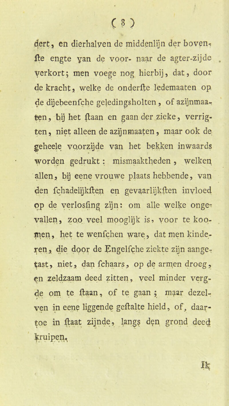 dert, en dierhalven de middenlijn der boveiii lle engte yan de voor- naar de agter-zijde verkort5 men voege nog hierbij, dat, door de kracht, welke de onderfle ledemaaten op de dijebeenfche gejedingsholten, of azijnmaa- ^n, hij het |laan en gaan der zieke, verrig- ten, niet alleen de azijnmaaten, maar ook de geheele voorzijde van het bekken inwaards worden gedrukt: mismaaktheden , welken allen, bij eene vrouwe plaatshebbende, van den fchadelijkften en gevaarlijkHen invloed op de verlosfmg zijn: om alle welke onge- vallen, zoo veel mooglijk is, voor te koo- men, het te wenfchen ware , dat men kinde- ren, die door de Jlngelfche ziekte zijn aange-: ^st, niet, dan fchaars, op de armen droeg, en zeMzaam deed zitten, veel minder verg- de om te liaan, of te gaan ; m^ar dezel- ven in een^ liggende gellalte hield, of, daar- toe in ftaat zijnde, ^ang^ den grond deed ^[ruipen^