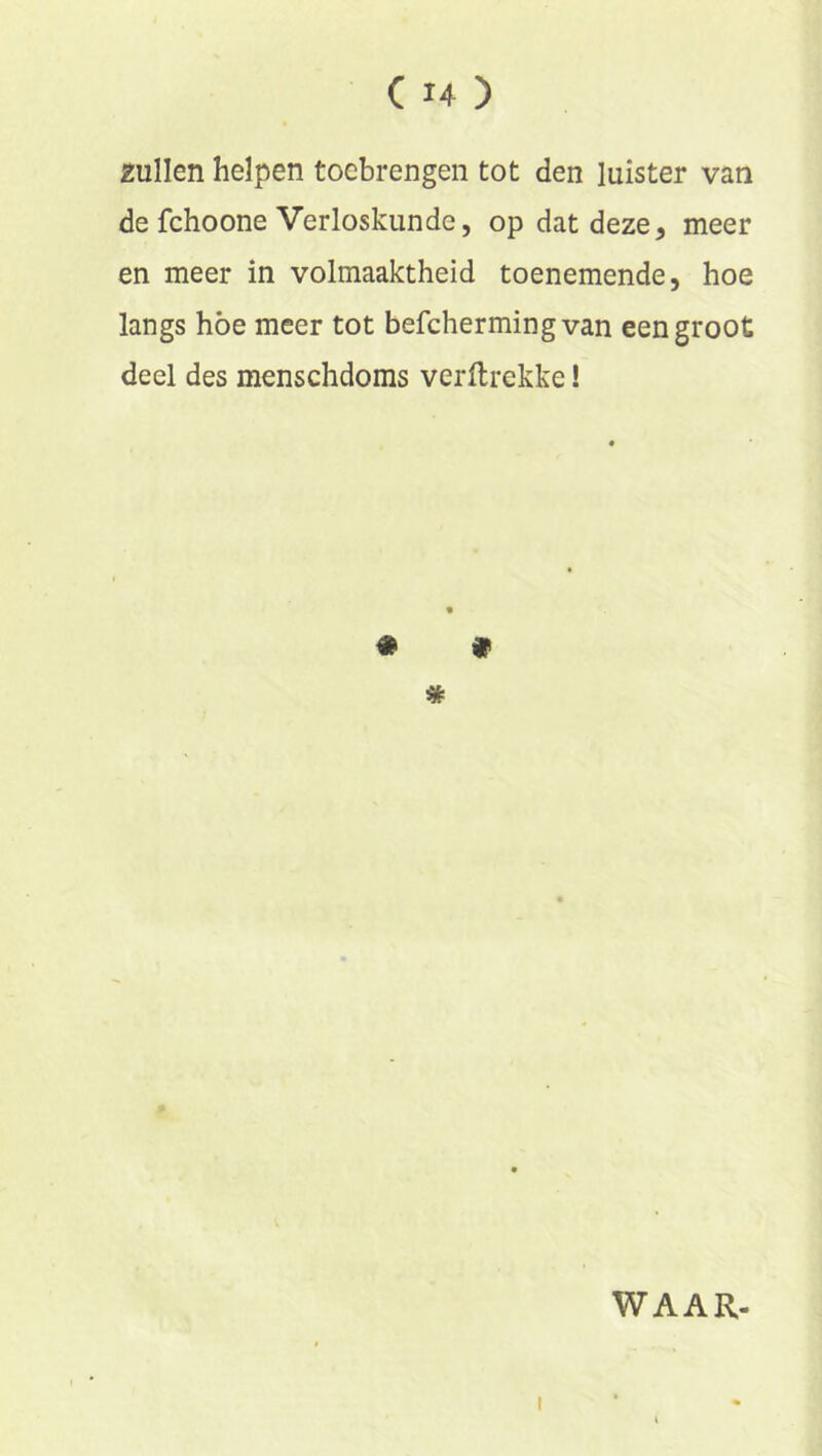 zullen helpen toebrengen tot den luister van de fchoone Verloskunde, op dat deze, meer en meer in volmaaktheid toenemende, hoe langs höe meer tot befchermingvan een groot deel des menschdoms verftrekke! ♦ » * WAAR-