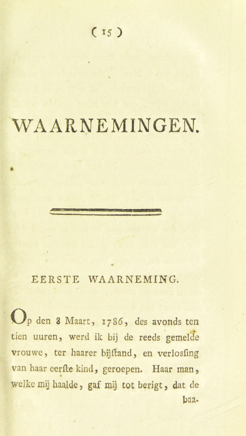 WAARNEMINGEN. EERSTE WAARNEMING. Op den 3 Maart, 1786, des avonds ten tien uuren, werd ik bij de reeds gemekie vrouwe, ter haarer bijfïand, en verlosfing van haar eerfle kind, geroepen. Haar man, welke mij haalde, gaf mij tot berigt, dat de baa-