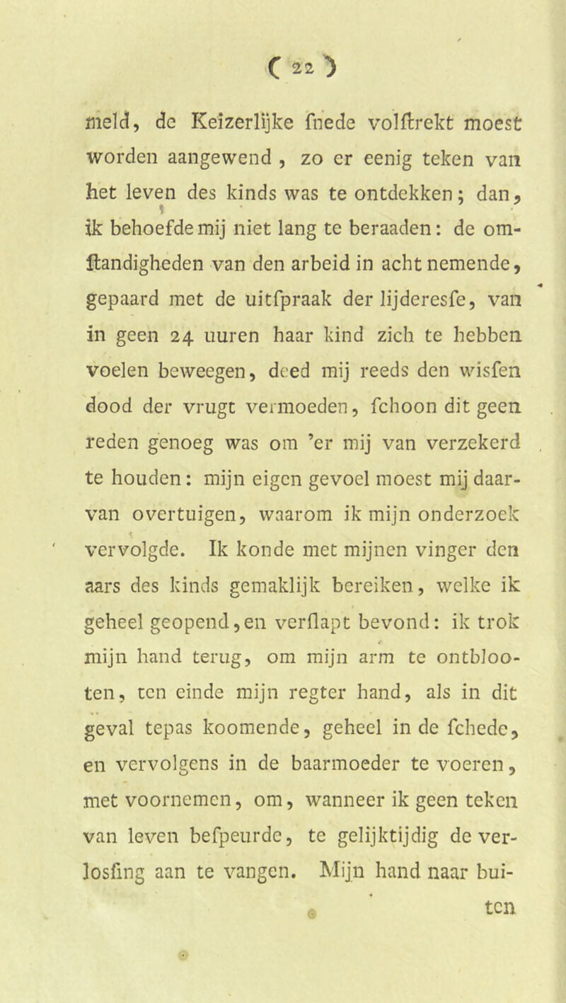 meïci, de Keizerlijke fnede volftrekt moest worden aangewend , zo er eenig teken van het leven des kinds was te ontdekken; dan, ik behoefde mij niet lang te beraaden: de om- ftandigheden van den arbeid in acht nemende, gepaard met de uitfpraak der lijderesfe, van in geen 24 uuren haar kind zich te hebben voelen beweegen, deed mij reeds den wisfen dood der vrugt vermoeden, fchoon dit geen reden genoeg was om ’er mij van verzekerd , te houden: mijn eigen gevoel moest mij daar- van overtuigen, waarom ik mijn onderzoek vervolgde. Ik kon de met mijnen vinger den aars des kinds gemaklijk bereiken, welke ik geheel geopend,en verflapt bevond; ik trok / mijn hand terug, om mijn arm te ontbloo- ten, ten einde mijn regter hand, als in dit geval tepas koomende, geheel inde fchede, en vervolgens in de baarmoeder te voeren, met voornemen, om, wanneer ik geen teken van leven befpeurde, te gelijktijdig de ver- losfing aan te vangen. Mijn hand naar bui- • ten