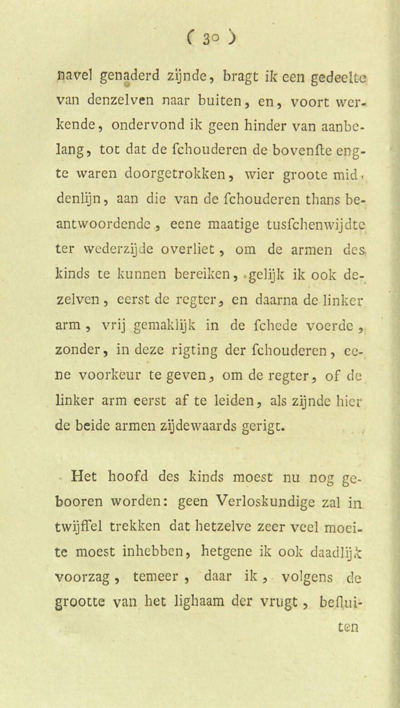 navel genaderd zijnde, bragt ik een gedeelte van denzelven naar buiten, en, voort wer- kende, ondervond ik geen hinder van aanbe- lang, tot dat de fchouderen de bovenfte eng- te waren doorgetrokken, wier groote mid. denlijn, aan die van de fchouderen thans be- antwoordende , eene maatige tusfehenwijdte ter wederzijde overliet, om de armen des. kinds te kunnen bereiken, -gelijk ik ook de- zelven, eerst de regter, en daarna de linker arm , vrij gemaklijk in de fchede voerde , zonder, in deze rigting der fchouderen, ee- ne voorkeur te geven, om de regter, of de linker arm eerst af te leiden, als zijnde hier de beide armen zijdewaards gerigt. . Het hoofd des kinds moest nu nog ge- booren worden: geen Verloskundige zal in twijffel trekken dat hetzelve zeer veel moei- te moest inhebben, hetgene ik ook daadlijk voorzag, temeer , daar ik, volgens de grootte van het lighaam der vriigt, beflui- ten