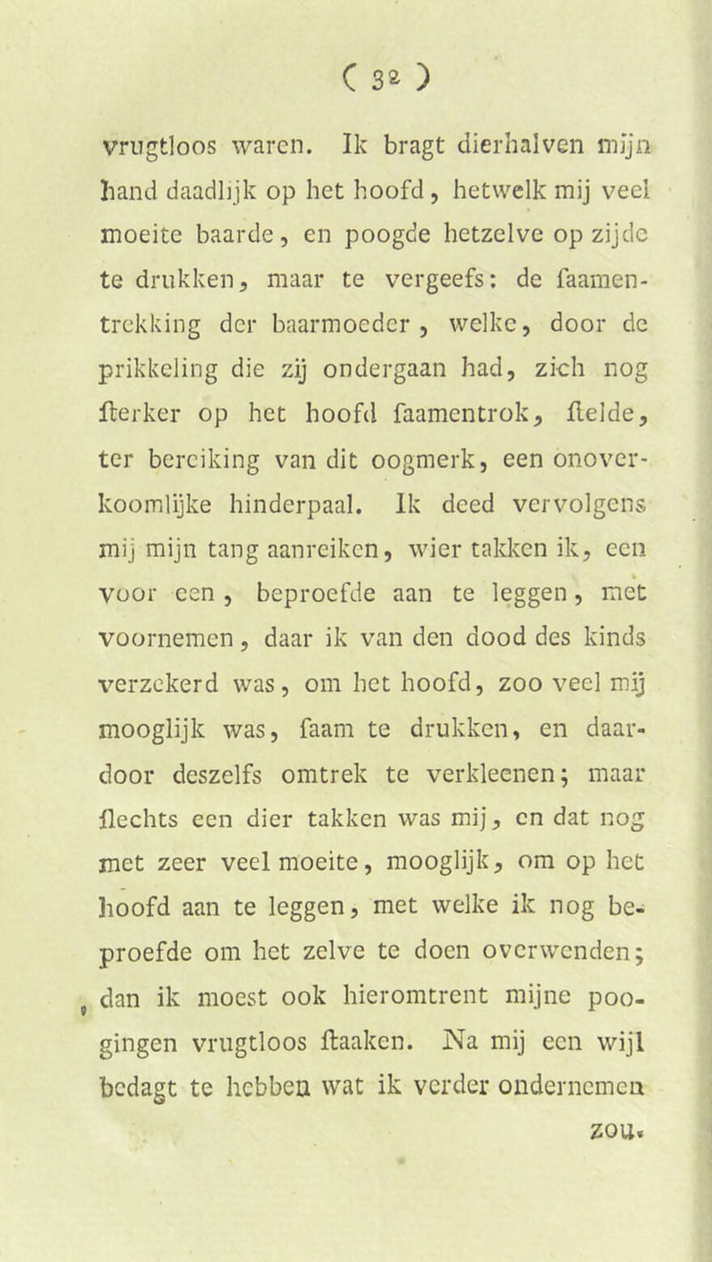 vrugtloos waren. Ik bragt dierhalven mijn band daadlijk op het hoofd, hetwelk mij veel moeite baarde, en poogde hetzelve op zijde te drukken, maar te vergeefs: de faamen- trekking der baarmoeder, welke, door de prikkeling die zij ondergaan had, zich nog fterker op het hoofd faamentrok. Helde, ter bereiking van dit oogmerk, een onover- koomlijke hinderpaal. Ik deed vervolgens mij mijn tang aanreiken, wier takken ik, een voor een , beproefde aan te leggen, met voornemen, daar ik van den dood des kinds verzekerd was, om het hoofd, zoo veel mij mooglijk was, faam te drukken, en daar- door deszelfs omtrek te verkleenen; maar Hechts een dier takken was mij, cn dat nog met zeer veel moeite, mooglijk, om op het hoofd aan te leggen, met welke ik nog be- proefde om het zelve te doen overwenden; j dan ik moest ook hieromtrent mijne poo- gingen vrugtloos ftaaken. Na mij een wijl bedagt te hebben wat ik verder ondernemen zou.