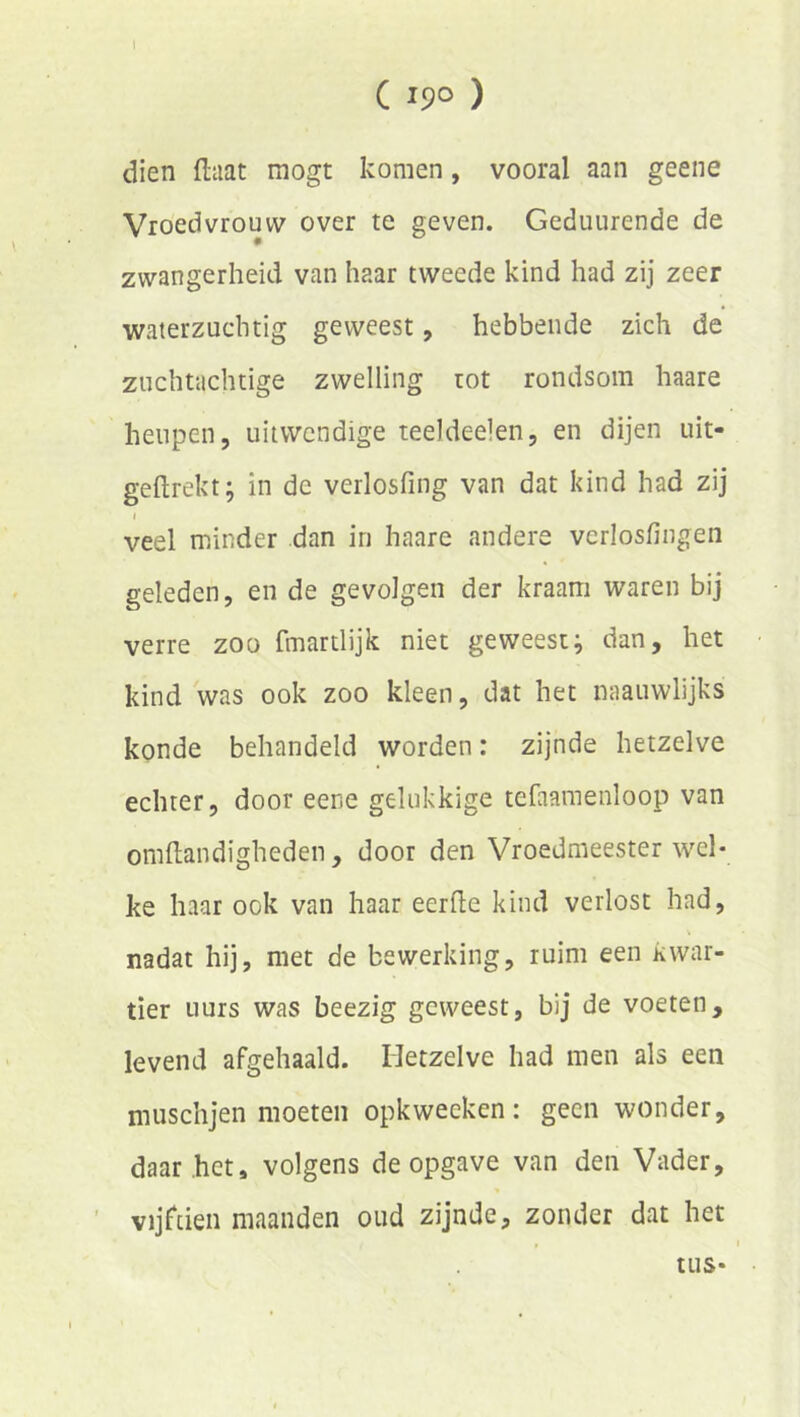 1 C 19° ) dien ftaat mogt komen, vooral aan geene Vroedvrouw over te geven. Geduurende de zwangerheid van haar tweede kind had zij zeer waterzuchtig geweest, hebbende zich de zuchtachtige zwelling tot rondsom haare heupen, uitwendige teeldeelen, en dijen uit- geflrekt; in de verlosfing van dat kind had zij I veel minder dan in haare andere verlosfingen geleden, en de gevolgen der kraam waren bij verre zoo fmartlijk niet geweestj dan, het kind was ook zoo kleen, dat het naauwlijks konde behandeld worden: zijnde hetzelve echter, door eene gelukkige tefaamenloop van omflandigheden, door den Vroedmeester wel- ke haar ook van haar eerfle kind verlost had, nadat hij, met de bewerking, ruim een kwar- tier uurs was beezig geweest, bij de voeten, levend afgehaald. Hetzelve had men als een muschjen moeten opkweeken: geen wonder, daar het, volgens de opgave van den Vader, ’ vijftien maanden oud zijnde, zonder dat het tus*