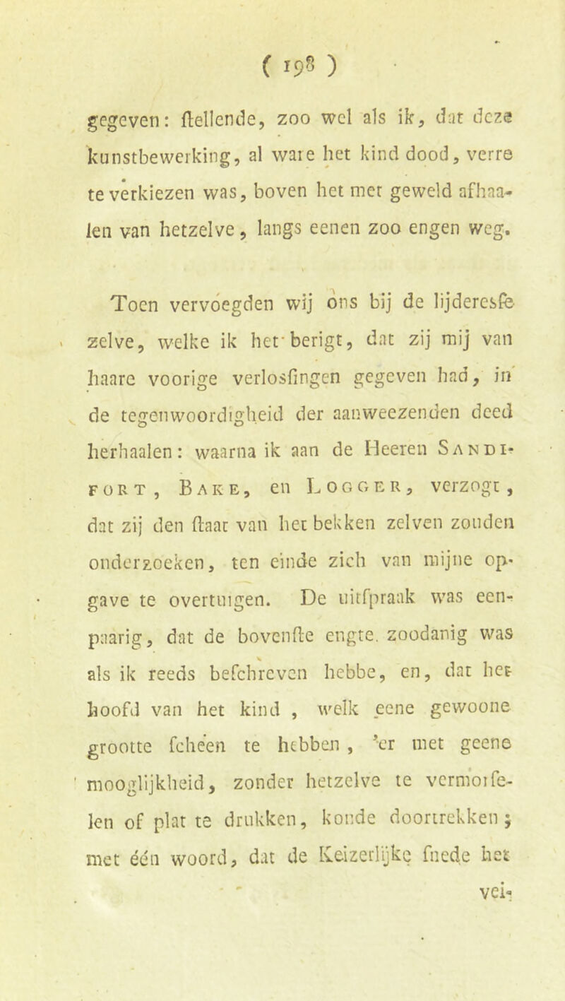 gegeven: Mlcnde, zoo wel als ik, dar deze kunstbewerking, al ware het kind dood, verre te verkiezen was, boven het met geweld afhaa- ien van hetzelve, langs eenen zoo engen weg. Toen vervoegden wij ons bij de lijderesfö zelve, welke ik hefberigt, dat zij mij van haare voorige verlosfingen gegeven had, in de tegenwoordigheid der aanweezenden deed herhaalen: waarna ik aan de Heeren Sandi^? FORT, Bare, en Logger, verzogt, dat zij den (laat van het bekken zelven zonden onderzoeken, ten einde zich van mijne op* gave te overtuigen. De uitfprank was een^ paarig, dat de bovende engte, zoodanig was als ik reeds befchreven hebbe, en, dat het hoofd van het kind , welk eene gewoone grootte fcheen te hebben , *er met geene mooglijkheid, zonder hetzelve te vermoiTe- len of plat te drukken, koude dóórtrekken; met één woord, dat de Ivcizeiiykc fned.e het