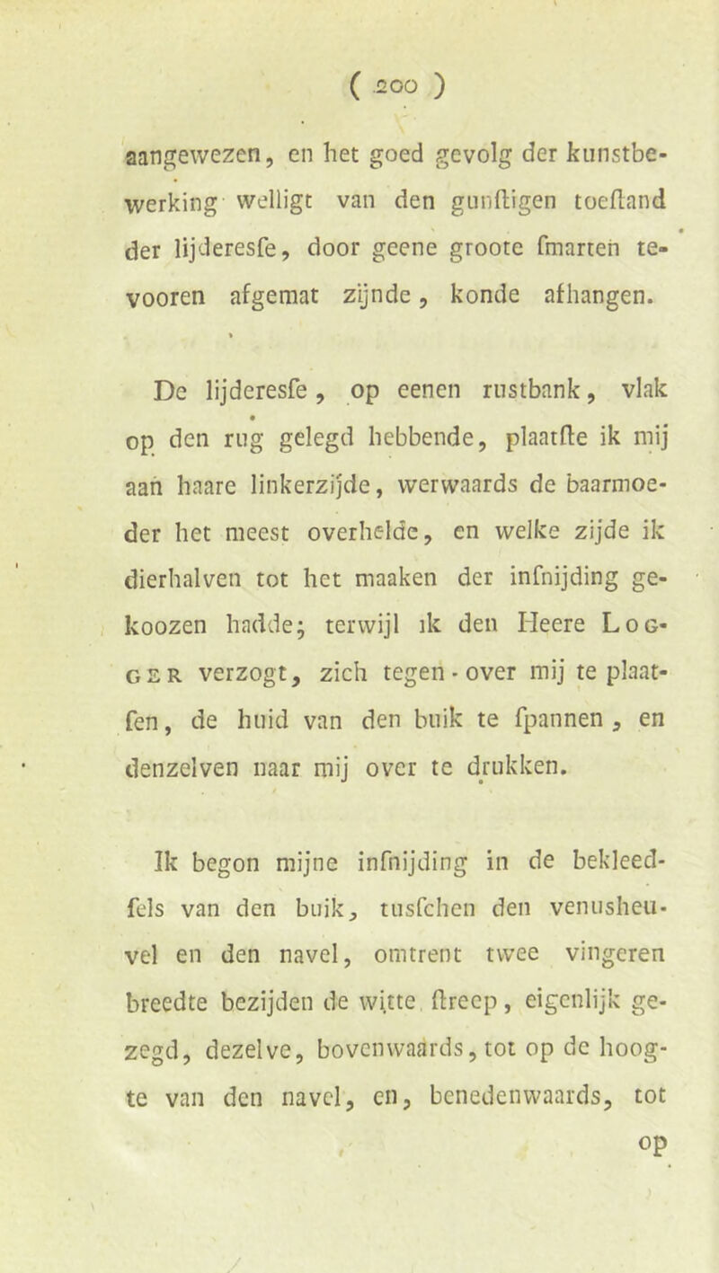 aangewezen, en het goed gevolg der kunstbe- werking welligt van den gunftigen toefland der lijderesfe, door geene groote fmarten te- vooren afgemat zynde, konde afhangen. « De lijderesfe, op eenen rustbank, vlak op den rug gelegd hebbende, plaatfle ik mij aan haare linkerzijde, werwaards de baarmoe- der het meest overhelde, en welke zijde ik dierhalveii tot het maaken der infnijding ge- koozen hadde; terwijl ik den Heere Log- ger verzogt, zich tegen - over mij te plaat- fen, de huid van den buik te fpannen , en denzelven naar mij over te drukken. Ik begon mijne infnijding in de bekleed- fels van den buik, tiisfchen den venusheu- vel en den navel, omtrent twee vingeren breedte bezijden de wi.tte ftrecp, eigenlijk ge- zegd, dezelve, bovenwaards, tot op de hoog- te van den navel, en, benedenwaards, tot op