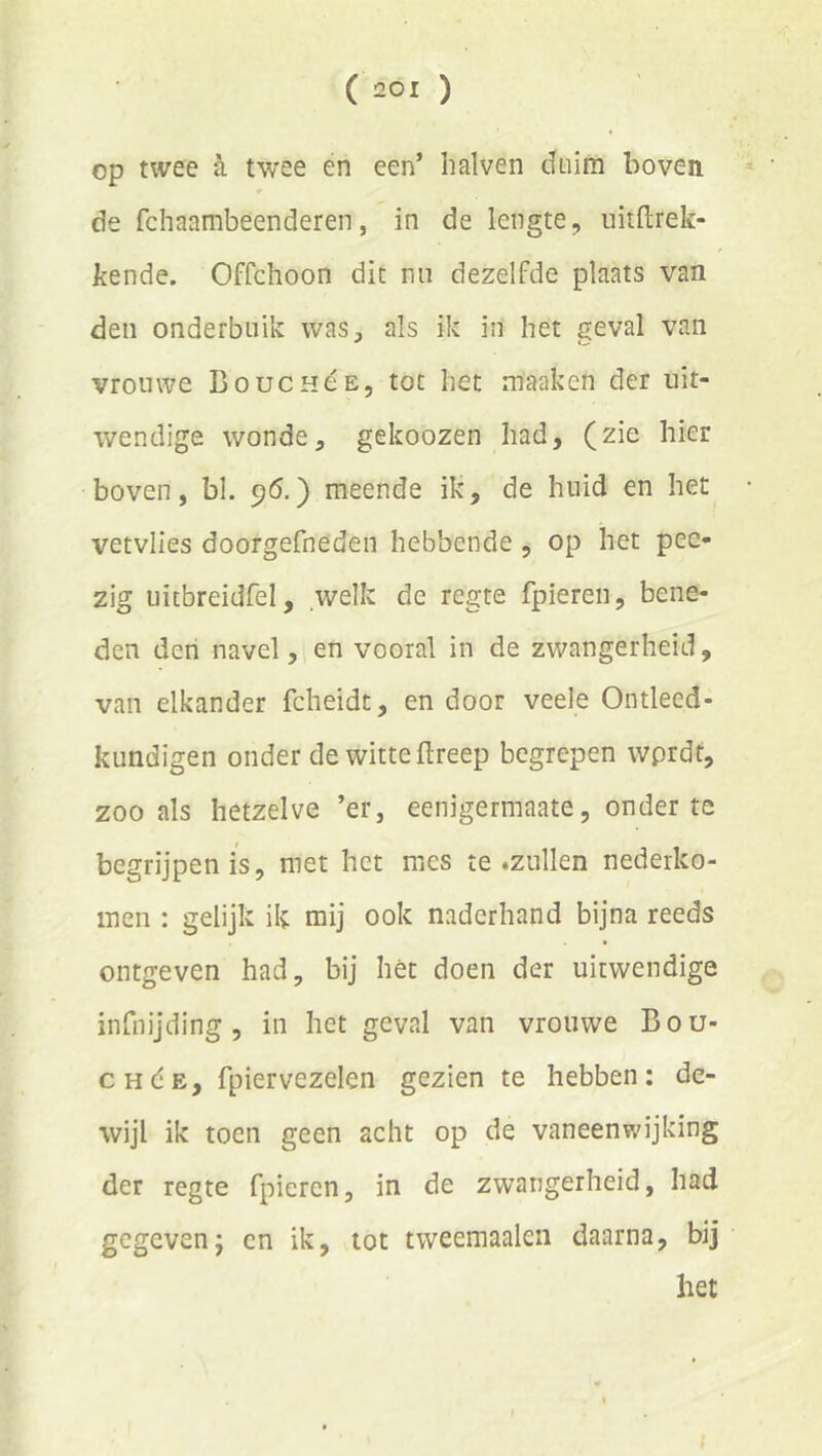 op twee a twee en een’ Iialven duim boven ^ ■ de fchaambeenderen, in de lengte, uitftrek- kende. Offchoon dit nn dezelfde plaats van den onderbuik was, als ik in het geval van vrouwe Bouchóe, tot het maaken der uit- wendige wonde, gekoozen had, (zie hier boven, bl. 96.) meende ik, de huid en het vetvlies doorgefneden hebbende , op het pee- zig uitbreidfel, welk de regte fpiereu, bene- den den navel, en vooral in de zwangerheid, van elkander fcheidt, en door veele Ontleed- kundigen onder de witte ftreep begrepen wprdf, zoo als hetzelve ’er, eenigermaate, onder te begrijpen is, met het mes te .zullen nederko- meii: gelijk ik mij ook naderhand bijna reeds ontgeven had, bij hét doen der uitwendige infnijding , in het geval van vrouwe Bou- CHdE, fpiervezelen gezien te hebben: de- wijl ik toen geen acht op de vaneenwijking der regte fpieren, in de zwangerheid, had gegeven; cn ik, tot tweemaalen daarna, bij het