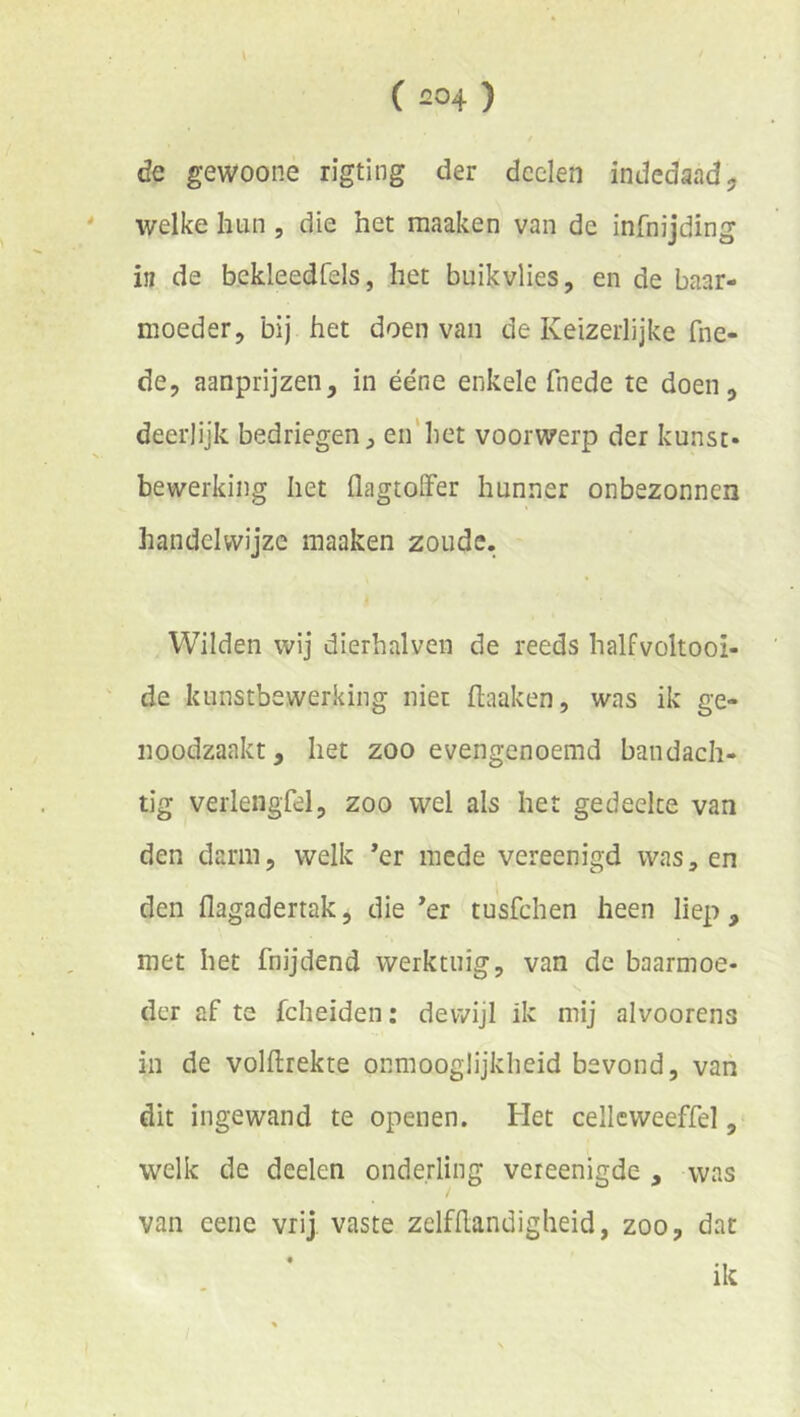 de gewoone rigting der deden indedaad, welke hun, die het maaken van de infnijding in de bckleedfels, het buikvlies, en de baar- moeder, bij het doen van de Keizerlijke fne- de, aanprijzen, in ééne enkele fnede te doen, deerlijk bedriegen, en'het voorwerp der kunst- bewerking het flagtoiFer hunner onbezonnen handelwijze maaken zoude. Wilden wij dierhalven de reeds halfvoltooi- de kunstbewerking niet flaaken, was ik ge- noodzaakt , het zoo ovengenoemd bandach- tig verlengfel, zoo wel als het gedeelte van den darm, welk ’er mede vereenigd was, en den flagadertak, die *er tusfehen heen liep , met het fnijdend werktuig, van de baarmoe- der af te fcheiden: dewijl ik mij alvoorens in de volftrekte onmooglijkheid bevond, van dit ingewand te openen. Het cellcweeffel, welk de deelen onderling vereenigde , was van eeiie vrij vaste zelfhandigheid, zoo, dat