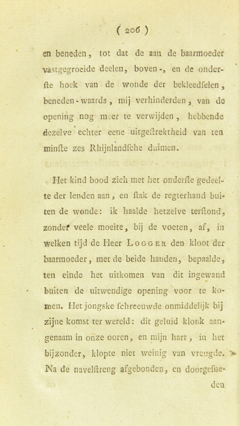 en beneden, tot dat de aan de baarmoeder vastgegrocide deelen, boven-, en de onder- fte hoek van de wonde der bekleedfelen, beneden - waards , mij verhinderden , van de opening nog meer te verwijden , hebbende dezelve echter eene uitgedrektheid van ten minlte zes Rhijnlandfche duimen. * i Het kind bood zich met het oiiderfïe gedeel- te der lenden aan, en flak de regterhand bui-» ten de wonde: ik haalde hetzelve terfiiondj zondef veele moeite, bij de voeten, af, in welken tijd de Heer Logger den kloot der baarmoeder, met de beide handen, bepaalde, ten einde het uitkomen van dit ingew’and buiten de uitwendige opening voor te ko- men. Het jongske fchreeuwde onmiddelijk bij zijne komst ter wereld: dit geluid klonk aan- genaam in oiTze ooren, en mijn hart, in het bijzonder, klopte niet weinig van vreugde. Na de navelftreng afgebonden, en doorgefue* den >