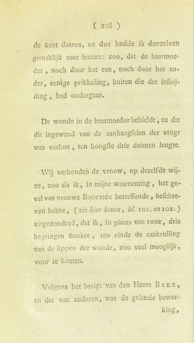 C iiOü ) de kort daarna, en dus haalde ik denzelven gemaklijk naar buiten: zoo, dat de baarmoe- der noch door het een, noch door het au- der, eenige prikkeling, buiten die der infiiij- ding , had ondergaan. De wonde in de baarmoeder behieldt, na dat dit ingewand van de -aanhangfelen der vrugt was verlost, ten hoogfte drie duimen lengte. Wij verbonden de vrouw, op dezelfde wij- ze, zoo als ik, in mijne waarneming , het ge- val van vrouwe Bouci-ióe betreffende, befchre- ven hebbe, bier huven ^ hl. \oi. en 102. ) uitgezonderd, dat ik, in plaats van twee, drie hegtingen maakte, ten einde da omkrulling van de lippen der wonde, zoo veel mooglijk, voor te komen. Volgens het berigt van den Heere Bake, en dat van anderen, was de gelieele bewer- kipg»