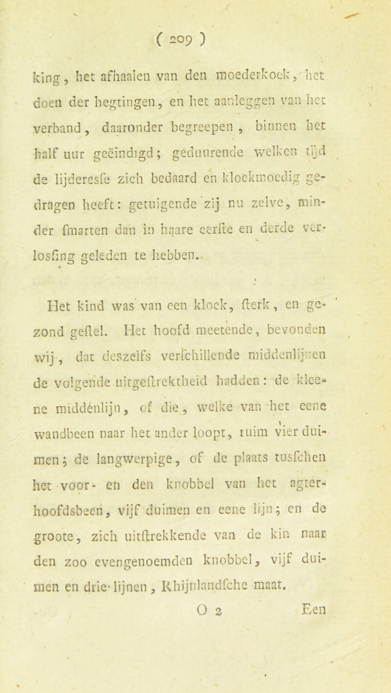 king, bet afhaaien van den moederkoek, het doen der hegtingen, en liet aanleggcn van het verband, daaronder begreepen , binnen bet half uur geëindigd; geduiirende welken tijd de lijderesfe zich bedaard en kloekmoedig ge- dragen heeft: getuigende zij nu zelve, min- der fmarten dan in haare eerfte en derde ver* loshng geleden te Iiebben.. « Het kind was van een kloek, fterk, en ge- zond gedel. Het hoofd meetènde, bevonden wij, dat deszclfs verichillende middenlijnen de volgende uitgerirektheid hadden: de klce- ne middénlijn, cf die, welke van-het eene wandbeen naar het ander loopt, luim vier dui- men; de langwerpige, of de plaats tnsfcheii het voor- en den knobbel van het agter- hoofdsbeeh, vijf duimen en eene lijn; en de groote 5 zich uitftrekkende van de kin naar den zoo evengenoemden knobbel, vijf dui- men en drie-lijnen, Khijnlandfche maat. O 2 Een