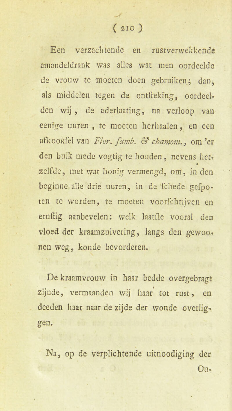 Een verzaclitende en rust verwekkende aniandeldrank was alles wat men oordeelde de vrouw te moeten doen gebruiken; dan, als middelen tegen de ontfleking, oordeel- den wij, de aderlaating, na verloop van eenige uuren , te moeten lierliaalen, en een afkookfel van Flor. famb. & chamom. 3 om’er den buik mede vogtig te houden, nevens het- • zelfde, met wat honig vermengd, om, in den beginne alle drie uuren, in de fchede gefpo- ten te worden, te moeten voorfchrijven en ernflig aanbevelen: welk laatfte vooral den vloed der kraamzuivering, langs den gewoo-» nen weg, konde bevorderen. De kraamvrouw in haar bedde overgebragt zijnde, vermaanden wij haar tot rust, en deeden haar naar de zijde der wonde overlig-» gen. Na, op de verplichtende uitnoodiging der Ou-