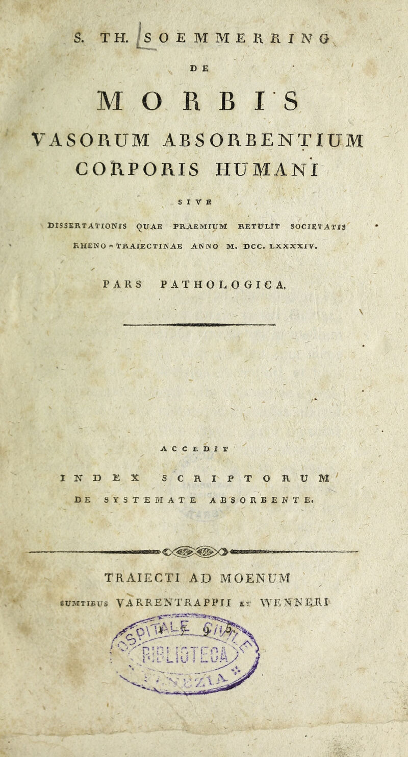 D E MORBIS VASORUM ABSORBENTIUM CORPORIS HUMANI SIVE DISSERTATIONIS QUAE PRAEMIUM RETULIT SOCIETATIS RHENO “> TRAIECTINAE ANNO M. DCC. LXXXXIV, PARS PATHOLOGICA, ACCEDIT INDEX SCRIPTORUM DE SYSTEMATE ABSORBENTE, / TRAIECTI AD MOENUM •UKimva VARRENTRAPPII st WESKP1