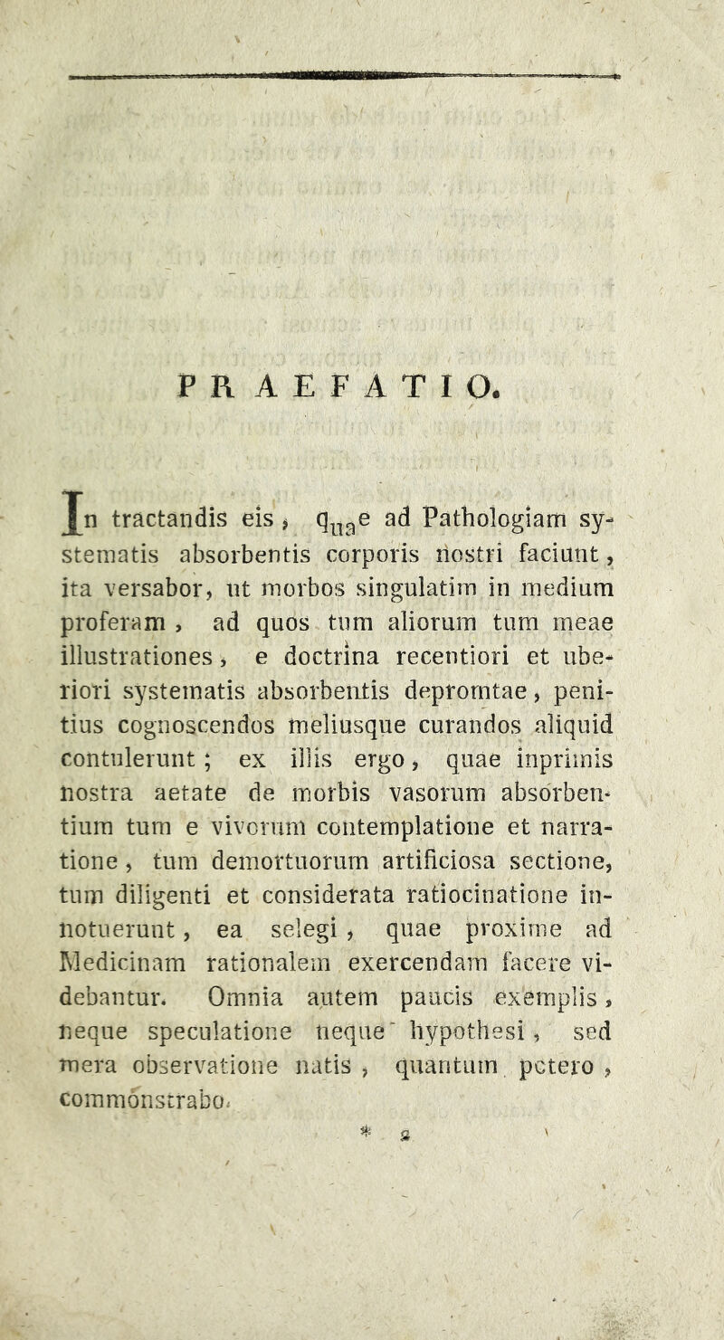 Jn tractandis eis * qnae ad Pathologiam sy- stematis absorbentis corporis iloslri faciant, ita versabor, ut morbos singulatiiu in medium proferam , ad quos tum aliorum tum meae illustrationes, e doctrina recentiori et ube- riori systematis absorbentis deprorntae, peni- tius cognoscendos meliusque curandos aliquid contulerunt; ex illis ergo, quae inprimis nostra aetate de morbis vasorum absorben- tium tum e vivorum contemplatione et narra- tione , tum demortuorum artificiosa sectione, tum diligenti et considerata ratiocinatione in- notuerunt , ea selegi , quae proxime ad Medicinam rationalem exercendam facere vi- debantur. Omnia autem paucis exemplis, neque speculatione neque“ hypothesi, sed mera observatione natis , quantum potero , commonstrabo.