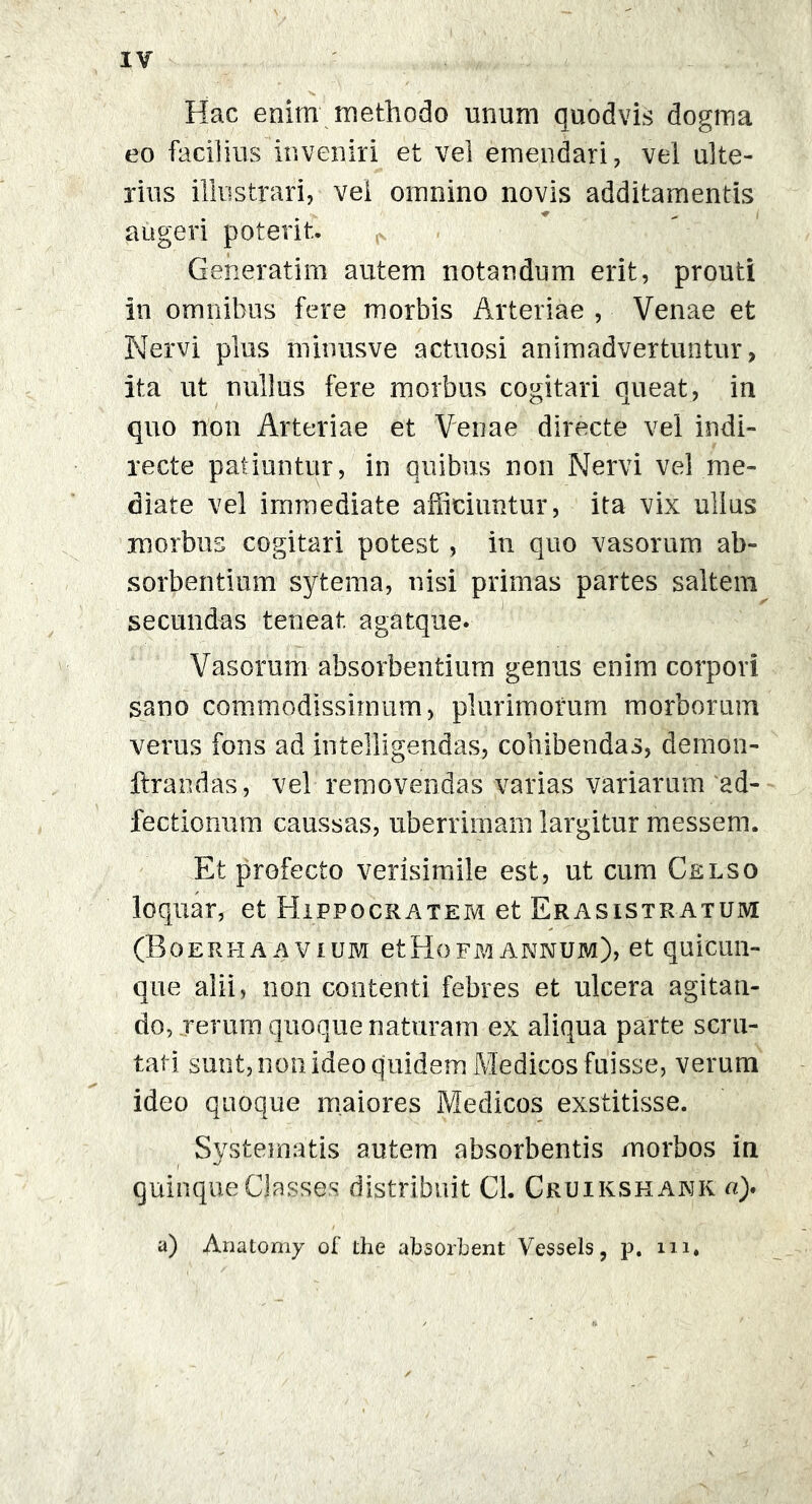 Hac enim methodo unum quodvis dogma eo facilius inveniri et vel emendari, vel ulte- rius illustrari, vel omnino novis additamentis ♦ > i augeri poterit. Generatim autem notandum erit, prouti in omnibus fere morbis Arteriae , Venae et Nervi plus minusve actuosi animadvertuntur, ita ut uullus fere morbus cogitari queat, in quo non Arteriae et Venae directe vel indi- recte patiuntur, in quibus non Nervi vel me- diate vel immediate afficiuntur, ita vix ullus morbus cogitari potest, in quo vasorum ab- sorbentium sytema, nisi primas partes saltem secundas teneat agatque. Vasorum absorbentium genus enim corpori sano commodissimum, plurimorum morborum verus fons ad intelligendas, cohibendas, demon- ftrandas, vel removendas varias variarum ad- fectionum caussas, uberrimam largitur messem. Et profecto verisimile est, ut cum Celso loquar, et Hippocratem et Erasistratum (Boerhaavium etHofm.annum), et quicun- que alii, non contenti febres et ulcera agitan- do, rerum quoque naturam ex aliqua parte scru- tati sunt, non ideo quidem Medicos fuisse, verum ideo quoque maiores Medicos exstitisse. Systematis autem absorbentis morbos in quinque Classes distribuit Cl. Cruikshank a). a) Anatomy of the absorbent Vessels, p. m*