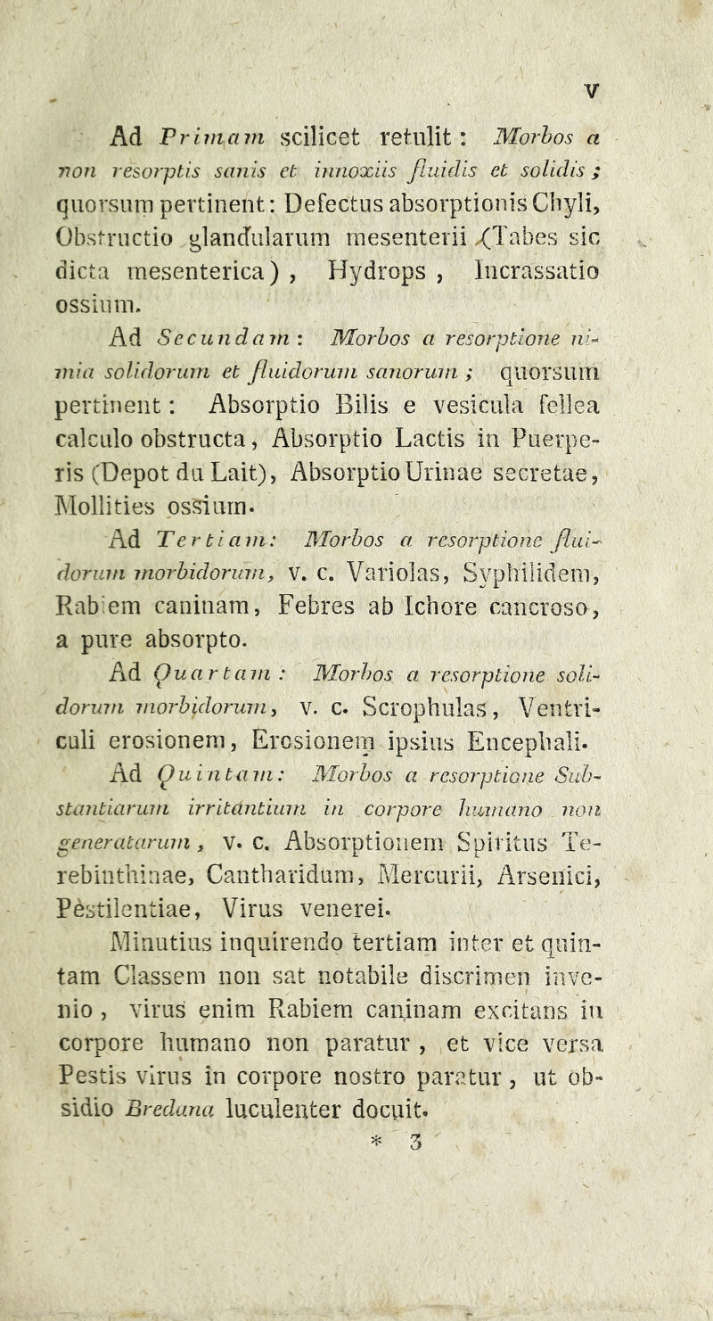 Ad Primam scilicet retulit : Morbos a non resorptis sanis et innoxiis fluidis et solidis; quorsum pertinent: Defectus absorptionis Chyli, Obstructio glandularum mesenterii >(Tabes sic dicta mesenterica) , Hydrops , Incrassatio ossium. Ad Secundam : Morbos a resorptione ni- mia solidorum et fluidorum sanorum ; quorsum pertinent: Absorptio Bilis e vesicula fellea calculo obstructa, Absorptio Lactis in Puerpe- ris (Depot du Lait), Absorptio Urinae secretae, Mollities ossium. Ad Tertiam: Morbos a resorptione flui- dorum morbidorum, v. c. Variolas, Syphilidem, Rabiem caninam, Febres ab Ichore cancroso, a pure absorpto. Ad Quartam : Morbos a resorptione soli- dorum morbidorum, v. c. Scrophulas, Ventri- culi erosionem, Erosionem ipsius Encephali. Ad Quinta m: Morbos a resorptione Sub- stantiarum irritantium in corpore humano non generatarum * v. c. Absorptionem Spiritus Te- rebinthinae, Cantharidum, Mercurii, Arsenici, Pestilentiae, Virus venerei. Minutius inquirendo tertiam inter et quin- tam Classem non sat notabile discrimen inve- nio , virus enim Rabiem caninam excitans in corpore humano non paratur , et vice versa Pestis virus in corpore nostro paratur, ut ob- sidio Bredana luculenter docuit.