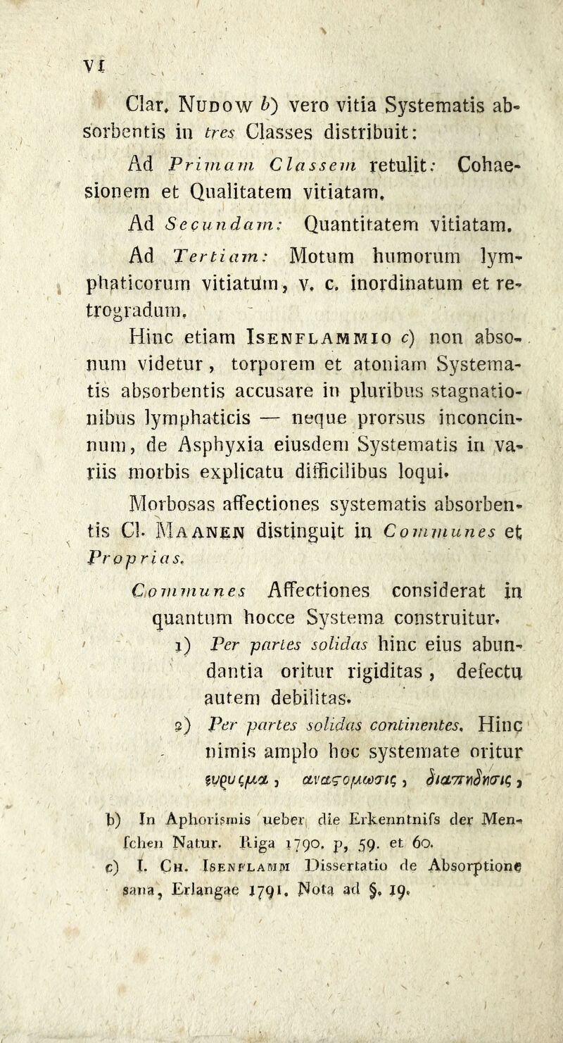 Clar, Nudow b) vero vitia Systematis ab- sorbentis in tres Classes distribuit: Ad Primam Classem retulit: Cohae- sionem et Qualitatem vitiatam. Ad Secundam: Quantitatem vitiatam. Ad Tertiam: Motum humorum lym- phaticorum vitiatdm, v. c, inordinatum et re- trogradum f Hinc etiam Isenflammio c) non abso- num videtur, torporem et atoniam Systema- tis absorbentis accusare in pluribus stagnatio- nibus lymphaticis — neque prorsus inconcin- num , de Asphyxia eiusdem Systematis in va- riis morbis explicatu difficilibus loqui* Morbosas affectiones systematis absorben- tis Ch Maanen distinguit in Communes et Pr pprias, Communes Affectiones considerat in quantum hocce Systema construitur* r) Per panes solidas hinc eius abun- dantia oritur rigiditas , defectu autem debilitas. 2) Per partes solidas continentes, Hinc nimis amplo hoc systemate oritur 3 cLvagopodvu, 3 hiQmvdwic, , b) In Aphormnis ueber, die Erkenntnifs der Men- fchen Natur. Iliga 1790, p, 59. et 60. c) I. Ch. Isenflamm Dissertatio de Absorptioni gana, Erlangae J791, Nota ad 19,