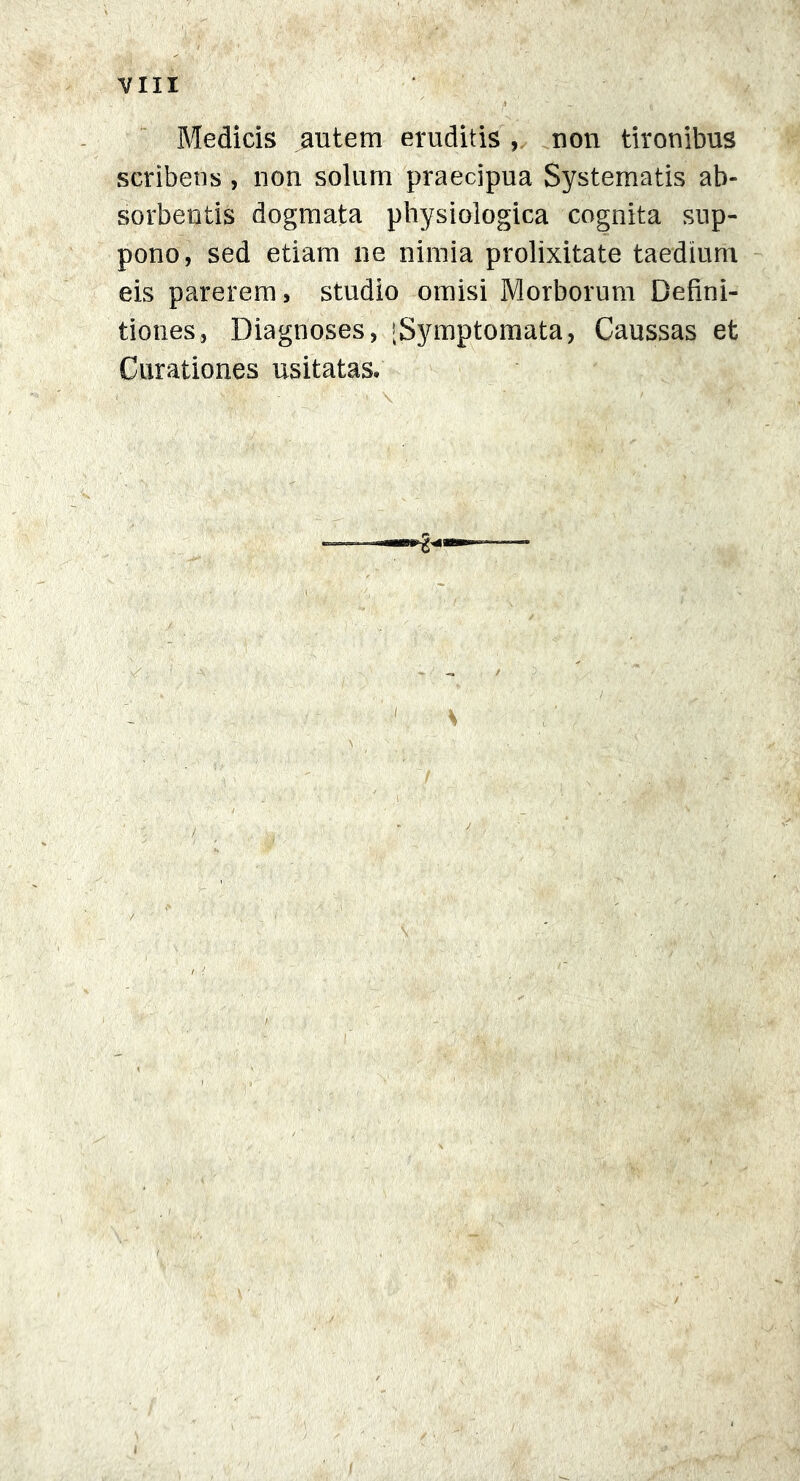 Medicis autem eruditis , non tironibus scribens , non solum praecipua Systematis ab- sorbentis dogmata physiologica cognita sup- pono, sed etiam ne nimia prolixitate taedium eis parerem, studio omisi Morborum Defini- tiones, Diagnoses, [Symptomata, Caussas et Curationes usitatas.