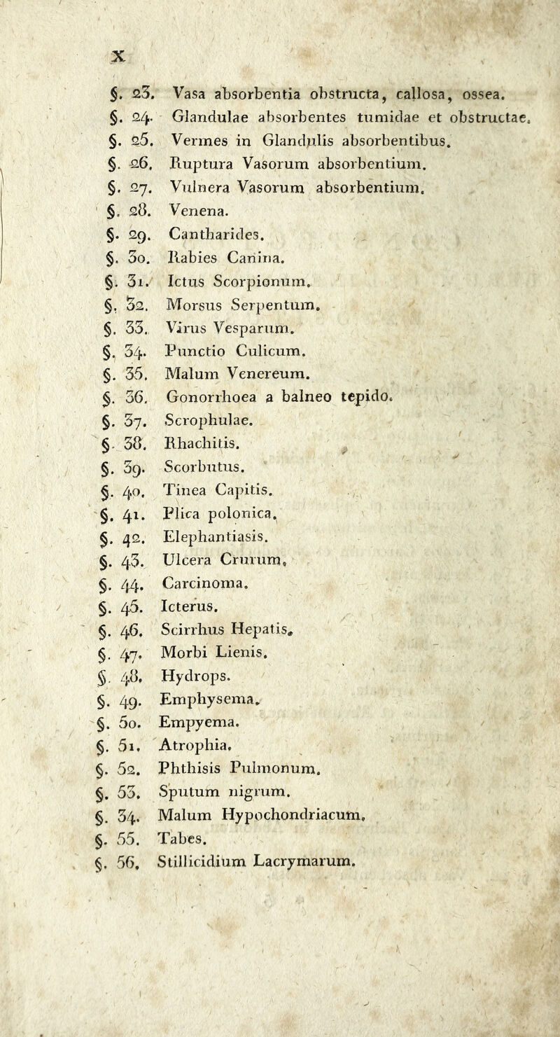 §. 23. Vasa absorbentia obstructa, callosa, ossea. §. 2/j,- Glandulae absorbentes tumiclae et obstructae. §. 25, Vermes in Glandulis absorbentibus. §. 26, Ruptura Vasorum absorbentium. §. 27. Vulnera Vasorum absorbentium. §, 28. Venena. §. 29. Cantharides. §. 5o. Rabies Canina. §. 3i. Ictus Scorpionum. §. 52. Morsus Serpentum. §. 33. Virus Vesparum. §. 34* Punctio Culicum. §. 35. Malum Venereum. 36. Gonorrhoea a balneo tepido. §. 37. Scrophulae. § 38. Rhachitis. §. 39. Scorbutus. §. 40. Tinea Capitis. §. 41. Plica polonica. §. zj2. Elephantiasis. §. 43. Ulcera Crurum» §. 44. Carcinoma. §. 46. Icterus. §. 46. Scirrhus Hepatis* §. 47, Morbi Lienis. §. 48, Hydrops. §. 49. Emphysema. §. 5o. Empyema. §. 51. Atrophia, §. 52. Phthisis Pulmonum. §. 53. Sputum nigrum. §. 34. Malum Hypochondriacum, §. 55. Tabes. §. 56, Stillicidium Lacrymarum.