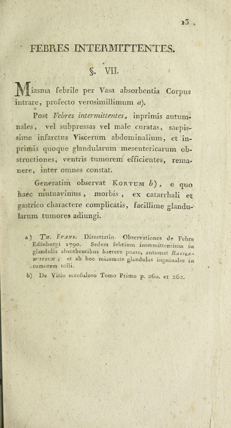 FEBRES INTERMITTENTES §• VII. x- • - • / . M iasma febrile per Vasa absorbentia Corpus intrare, profecto verosimillimum a). Post Febres intermittentes, inprimis autum- nales, vel subpressas vel male curatas, saepis- sime infarctus Viscerum abdominalium, et in- primis quoque glandularum mesentericarum ob- structiones, ventris tumorem efficientes, rema- nere, inter omnes constat. Generatim observat Kortujyi b) , e quo haec mutuavimus , morbis , ex catarrhali et gastrico charactere complicatis, facillime glandu- larum tumores adiungi. a) Th. Evans. Dissertatio- Observationes de Tebre Edinburgi 1790. Sedem febrium intermittentium in glandulis absorbentibus haerere poase, autumat Basile- i*'itsch ; et ab hoc miasmate glandulas inguinales iu .tumorem tolli. b) De Vitio scrofuloso Tomo Primo p. 260. et 262.