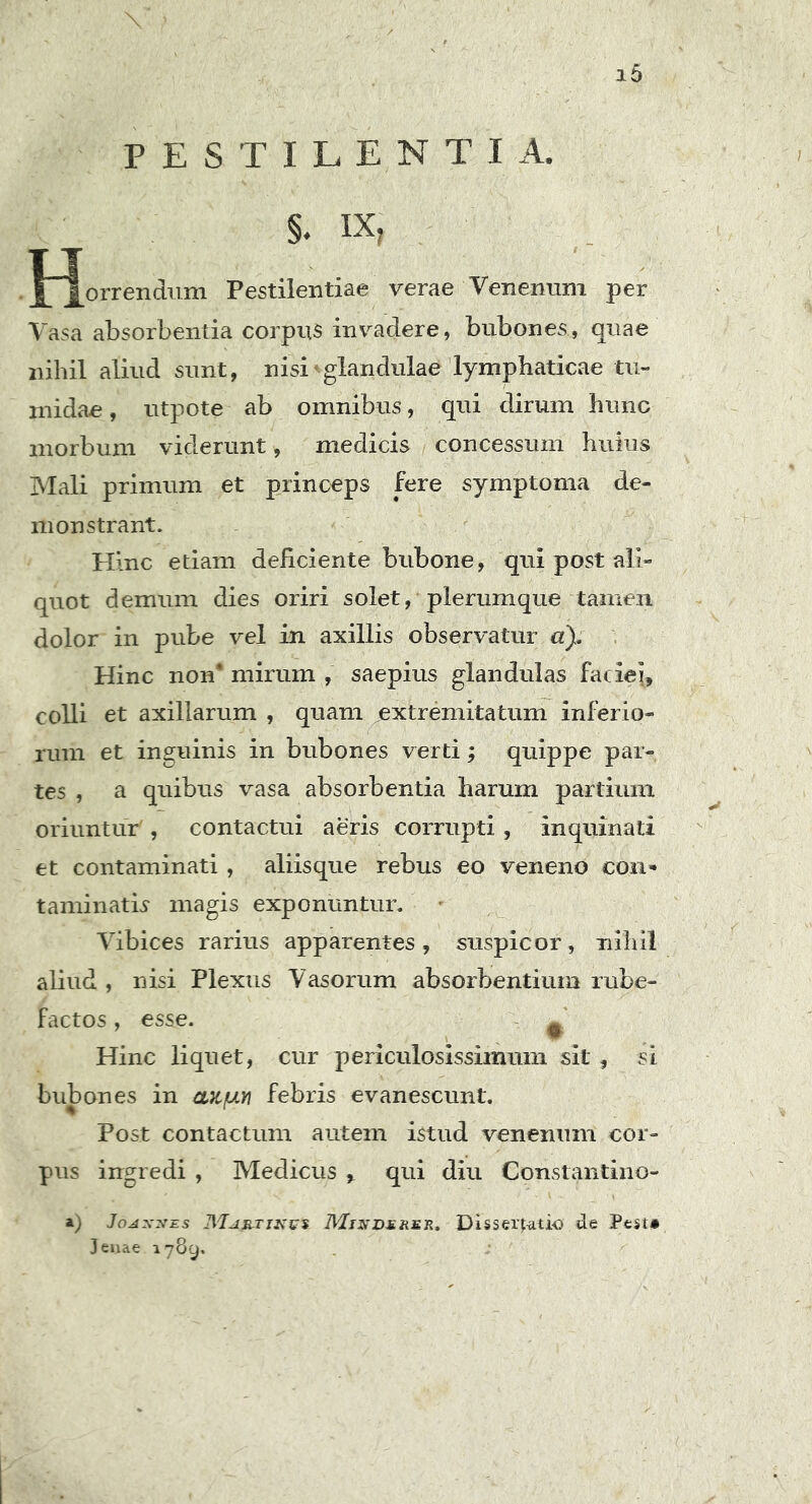 i5 PESTILENTI A. §♦ IX, {“Jorrendum Pestilentiae verae Venenum per Vasa absorbentia corpus invadere, bubones, quae nihil aliud sunt, nisi4glandulae lymphaticae tu- midae , utpote ab omnibus, qui dirum hunc morbum viderunt, medicis concessum huius Mali primum et princeps fere symptoma de- monstrant. Hinc etiam deficiente bubone, qui post ali- quot demum dies oriri solet, plerumque tamen dolor in pube vel in axillis observatur «), Hinc non* mirum , saepius glandulas faciei, colli et axillarum , quam extremitatum inferio- rum et inguinis in bubones verti; quippe par- tes , a quibus vasa absorbentia harum partium oriuntur , contactui aeris corrupti , inquinati et contaminati, aliisque rebus eo veneno con- taminatis- magis exponuntur. Vibices rarius apparentes, suspicor, nihil aliud , nisi Plexus Vasorum absorbentium rube- factos , esse. * Hinc liquet, cur periculosissimum sit , si bubones in ax/un febris evanescunt. Post contactum autem istud venenum cor- pus ingredi , Medicus , qui diu Constantino- a) Joaxnes JWjwtikus Mix durer, Dissertatio de Pesr* Jenae 1789,