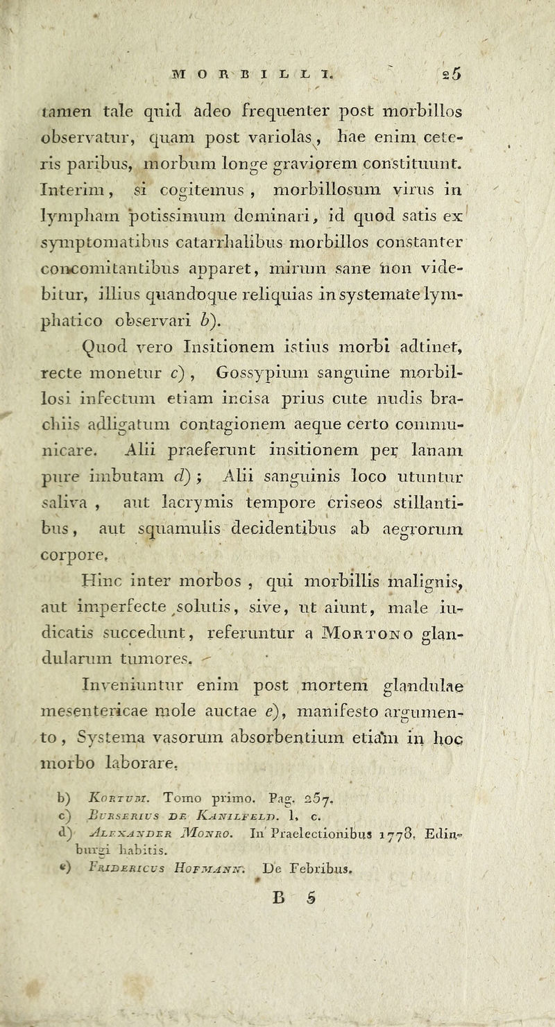 MORBIIjXjI. tamen tale quid adeo frequenter post morbillos observatur, quam post variolas, hae enim cete- ris paribus, morbum longe graviorem constituunt. Interim, si cogitemus , morbillosum virus in lympham potissimum dominari, id quod satis ex symptomatibus catarrhalibus morbillos constanter concomitantibus apparet, mirum sane hon vide- bitur, illius quandoque reliquias in systemate lym- phatico observari b). Quod vero Insitionem istius morbi adtinet, recte monetur c) , Gossypium sanguine morbil- losi infectum etiam incisa prius cute nudis bra- chiis adligatum contagionem aeque certo commu- nicare. Alii praeferunt insitionem pes lanam pure imbutam d) ; Alii sanguinis loco utuntur saliva , aut lacrymis tempore criseoS stillanti- bus , aut squamulis decidentibus ab aegrorum corpore» Hinc inter morbos , qui morbillis malignis, aut imperfecte solutis, sive, ut aiunt, male iu- dicatis succedunt, referuntur a Mortono glan- dularum tumores. ^ Inveniuntur enim post mortem glandulae mesentericae mole auctae e), manifesto argumen- to , Systema vasorum absorbentium etiam in hoc morbo laborare. b) Kortvm. Tomo primo. Pag. 2>5j. c) Bvrserivs de Kanilfeld. 1* c. d) ' Alexander JVFonro. In'Praelectionibus 1778, Edin- burgi liabitis. e) Fridericus Hofmanit. De Febribus,