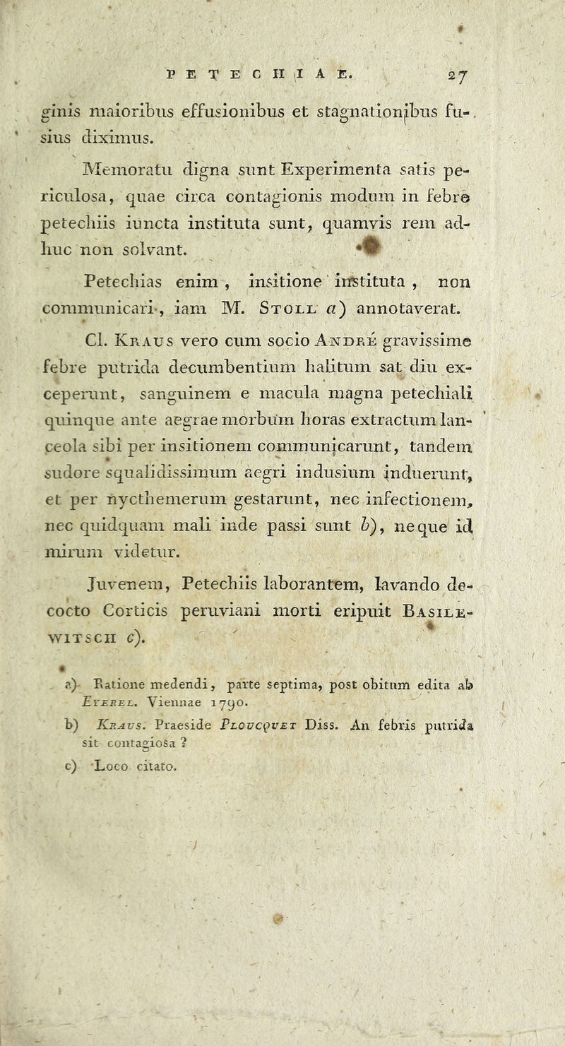 2 7 ginis maioribus effusionibus et stagnationjbus fu- sius diximus. Memoratu digna sunt Experimenta satis pe- riculosa, quae circa contagionis modum in febre petecbiis iuncta instituta sunt, quamvis rem ad- huc non solvant. Petechias enim , insitione instituta , non communicari-, iam M. Stoll a) annotaverat.  - - . ( ■ -i ' ' . - s Cl. Kraus vero cum socio Andre gravissime febre putrida decumbentium halitum sat diu ex- ceperunt, sanguinem e macula magna petechiali quinque ante aegrae morbum horas extractum lan- ceola sibi per insitionem communicarunt, tandem sudore squalidissimum aegri indusium induerunt, et per nycthemerum gestarunt, nec infectionem, nec quidquam mali inde passi sunt b), neque id mirum videtur. Juvenem, Petechiis laborantem, lavando de- cocto Corticis peruviani morti eripuit Basile- witscii c). ?.)- Ratione medendi, parte septima, post obitum edita ab Er ere l. Viennae 179°* b) Kravs. Praeside Ploucquet Diss. An febris putrida sit contagiosa ? c) Loco citato.