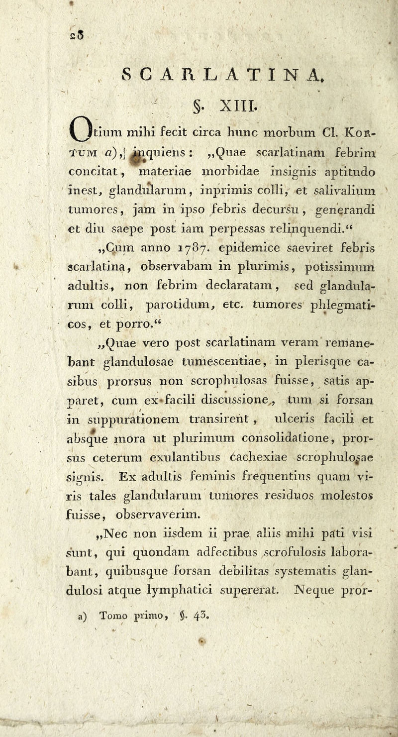 25 SCARLATINA. §. XIII. (^tium mihi fecit circa hunc morbum CL Kor- tum a),\ inquiens : „Quae scarlatinam febrim concitat, materiae morbidae insignis aptitudo in est, glandularum, inprimis colli, et salivalium tumores, jam in ipso febris decursu, generandi et diu saepe post iam perpessas relinquendi.“ „Cuin anno 1787. epidemice saeviret febris scarlatina, observabam in plurimis, potissimum adultis, non febrim declaratam , sed glandula- rum colli, parotidum, etc. tumores phlegmati- cos, et porro, “ „Quae vero post scarlatinam veram remane- bant glandulosae tumescentiae, in plerisque ca- sibus prorsus non scrophulosas fuisse, satis ap- paret, cum ex»facili discussione,, tum si forsan in suppurationem transirent , ulceris facili et absque mora ut plurimum consolidatione, pror- sus ceterum exulantibus Cachexiae scrophulo^ae signis. Ex adultis feminis frequentius quam vi- ris tales glandularum tumores residuos molestos fuisse, observaverim. „Nec non iisdem ii prae aliis mihi pati visi sunt, qui quondam adfectibus scrofulosis labora- bant, quibusque forsan debilitas systematis glan- dulosi atque lymphatici supererat. Neque pror- a) Tomo primo, §.