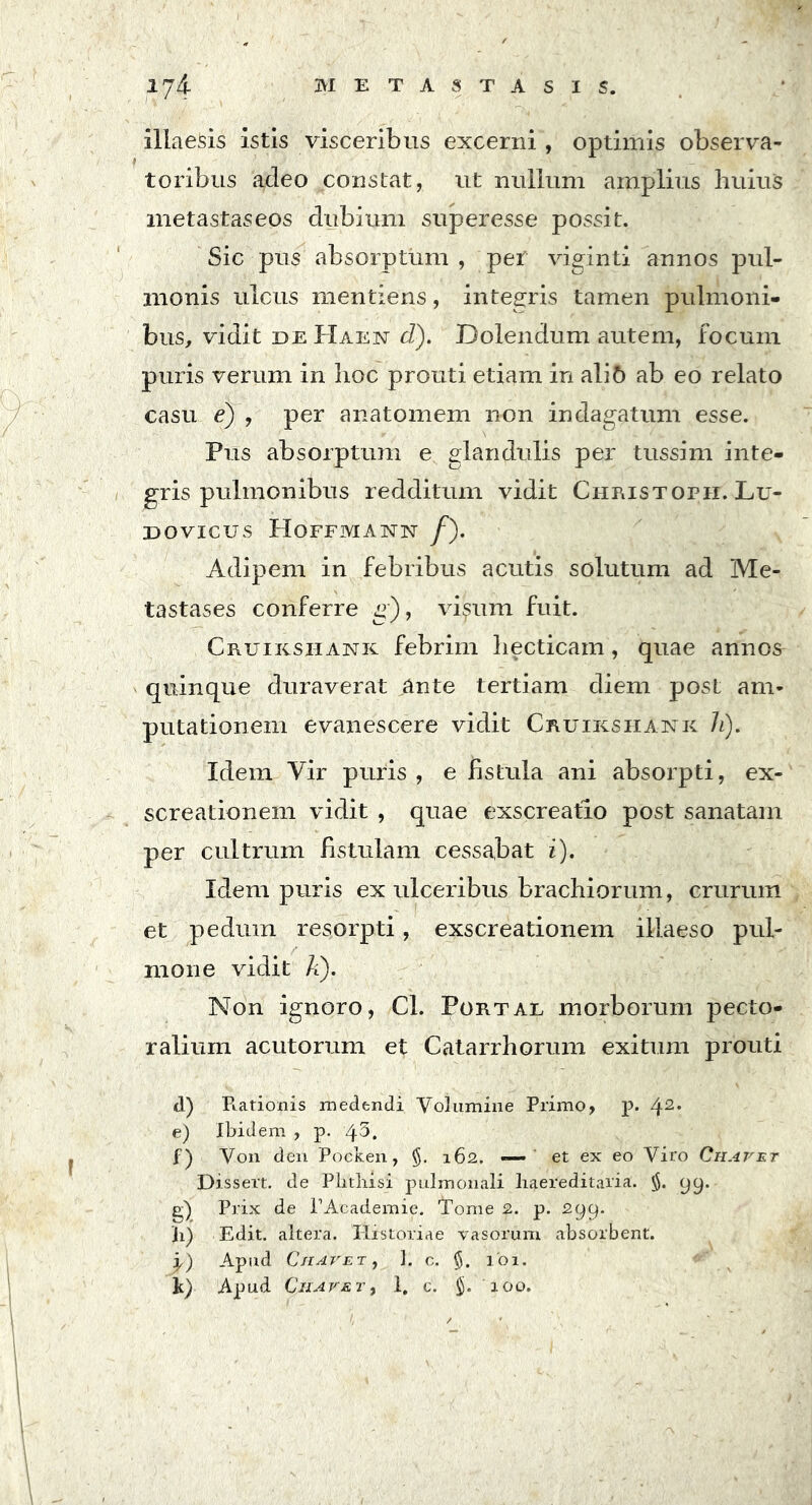 illaesis istis visceribus excerni , optimis observa- toribus adeo constat, ut nullum amplius huius metastaseos dubium superesse possit. Sic pus absorptum , per viginti annos pul- monis ulcus mentiens, integris tamen pulmoni- bus, vidit de Haen d). Dolendum autem, focum puris verum in hoc prouti etiam in aliC> ab eo relato casu e) , per anatomem non indagatum esse. Pus absorptum e glandulis per tussim inte- gris pulmonibus redditum vidit Christoph. Lu- DOVICUS PIOFFMANN /). Adipem in febribus acutis solutum ad Me- tastases conferre g), visum fuit. Cruiksiiank febrim liecticam, quae annos quinque duraverat ante tertiam diem post am- putationem evanescere vidit Cruikshank h). Idem Vir puris, e fistula ani absorpti, ex- screationem vidit , quae exscreatio post sanatam per cultrum fistulam cessabat i). Idem puris ex ulceribus brachiorum, crurum et pedum resorpti, exscreationem illaeso pul- mone vidit A). Non ignoro, Cl. Portal morborum pecto- ralium acutorum et Catarrhorum exitum prouti d) E.ationis medendi Volumine Primo, p. 42* e) Ibidem , p. ’^.5. f) Von den Pocken, $. 162. *— et ex eo Viro Chavet Dissert. de Phthisi pulmonali liaereditaria. yy. g) Prix de PAcademie. Tome 2. p. 299. h) Edit, altera. Historiae vasorum absorbent. i) Apud Cii ave t , 1. c. §. 101. k) Apud Cii a ve t , I. c. $. 100.