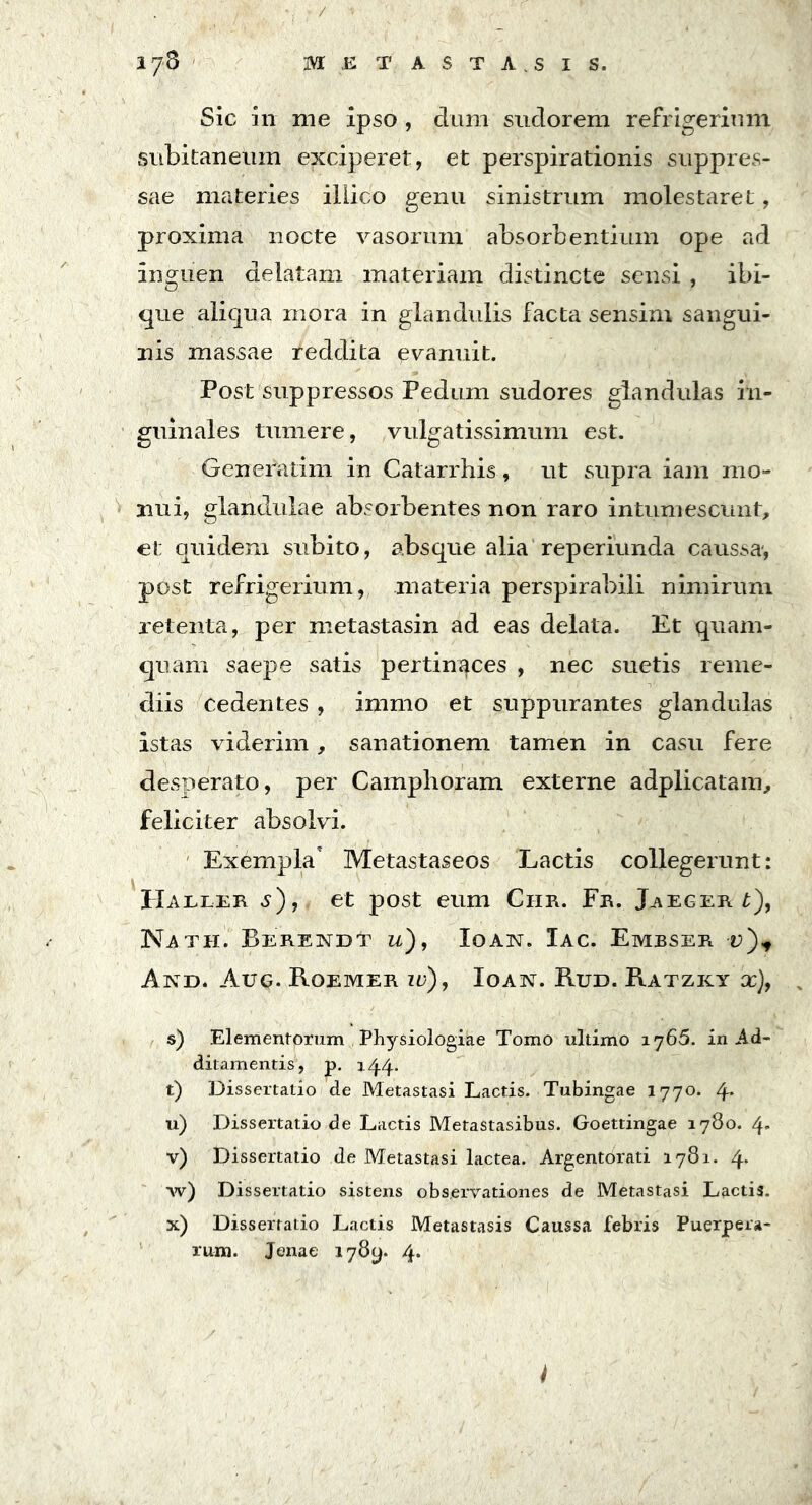 / 178 METASTASI s. Sic in me ipso , dum sudorem refrigerium subitaneum exciperet, et perspirationis suppres- sae materies iliico genu sinistrum molestaret, proxima nocte vasorum absorbentium ope ad inguen delatam materiam distincte sensi , ibi- que aliqua mora in glandulis facta sensim sangui- nis massae reddita evanuit. Post suppressos Pedum sudores glandulas in- guinales tumere, vulgatissimum est. Generatim in Catarrhis, ut supra iam mo- nui, glandulae absorbentes non raro intumescunt, et quidem subito, absque alia reperiunda caussa-, post refrigerium, materia perspirabili nimirum retenta, per metastasin ad eas delata. Et quam- quam saepe satis pertinaces , nec suetis reme- diis cedentes , irnmo et suppurantes glandulas istas viderim, sanationem tamen in casu fere desperato, per Camphoram externe adplicatam, feliciter absolvi. Exempla Metastaseos Lactis collegerunt: Haller s), et post eum Ciib. Fb. Jaegeb t), Nath. Berendt u), Ioan. Iac. Embseb v)+ And. Aug. Roemer id), Ioan. Rud. Ratzky x), s) Elementorum Physiologiae Tomo ultimo 1765. in Ad- ditamentis, p. 144. t) Dissertatio de Metastasi Lactis. Tubingae 1770. 4. u) Dissertatio de Lactis Metastasibus. Goettingae 1780. 4- v) Dissertatio de Metastasi lactea. Argentorati 1781. 4* w) Dissertatio sistens observationes de Metastasi Lactis. x) Dissertatio Lactis Metastasis Caussa febris Puerpera- rum. Jenae 178(4 4*