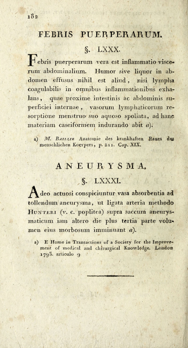 FEBRIS PUERPERARUM. §. LXXX. Jpebris puerperarum vera est inflammatio visce- rum abdominalium. Humor sive liquor in ab- domen effusus nihil est aliud, nisi lympha coagulabilis in omnibus inflammationibus exha- lans , quae proxime intestinis ac abdominis su- perficiei internae , vasorum lymphaticorum re- sorptione menstruo suo aquoso spoliata, ad hanc materiam caseiformem indurando abit a). &) TFT, Baillie AnatoiTiie des krankhaften Baues dos menscliliclien Koerpers, p. 211, Cap. XIX, ANEURYSMA, §. LXXXI. J^deo actuosi conspiciuntur vasa absorbentia ad tollendum aneurysma, ut ligata arteria methodo Huxteri (v. c. poplitea) supra Saccum aneurys- maticum iam altero die plus tertia parte volu«« men eius morbosum imminuant «). a) E Home in Transaciions of a Society for tlie Improve- ment of medica! and cliirurgical Knowledge. Londoa