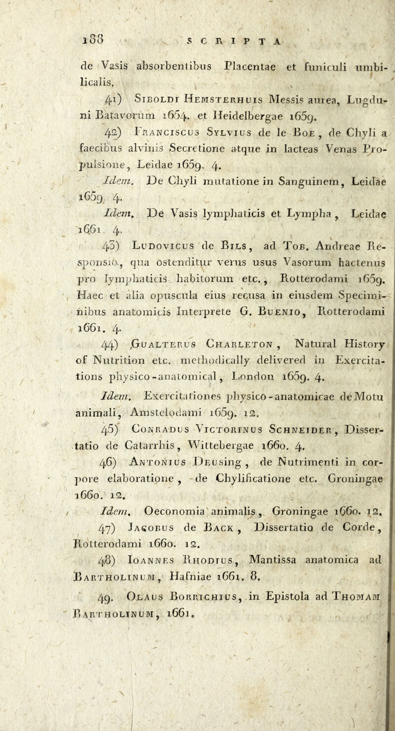 de Vasis absorbentibus Placentae et funiculi umbi- licalis, 4*) Siboldi Hemsterhuis Messis aurea, Lugdu- ni Batavorum 1664. et Heidelbergae i65cj. 42) Franciscus Sylvius de le Boe , de Chyli a faecibus alvinis Secretione atque in lacteas Venas Pro- pulsione, Leidae 1669. 4* Idem. De Chyli mutatione in Sanguinem, Leidae i65g 4. Idem. De Vasis lymphaticis et Lympha , Leidae 26.61 4* 45) Ludovicus de Bils, ad Tob. Andreae Re- sponsio., qua ostenditur verus usus Vasorum hactenus , pro lymphaticis, habitorum etc., Rotterodami 16.59. Haec et alia opuscula eius recusa in eiusdem Specimi- nibus anatomicis Interprete G. Buenio, Rotterodami 1661. 4* 44) jGualterus Charleton , Natural History of Nutrition etc. methodically delivered in Exercita- tions physico -anatomical, London 1669.4* Idem. Exercitationes physico-anatomicae de Motu animali, Amstelodami i65g. 12. /j.5) Conradus Victorinus Schneider , Disser- tatio de Catarrhis, Wittebergae 1660. 4* 46) Antonius DEusing, de Nutrimenti in cor- pore elaboratione , de Chylificatione etc. Groningae 1660. 12. Idem. OecOnomia animalis, Groningae 1660. 12. 47) Jasobus de Back , Dissertatio de Corde, Rotterodami 1660. 12. 48) Io annes Rhodius, Mantissa anatomica ad Bartholinum, Hafniae 1661, 8. 49. Olaus Borrichius, in Epistola ad Thomam Bartholinum, 1661.