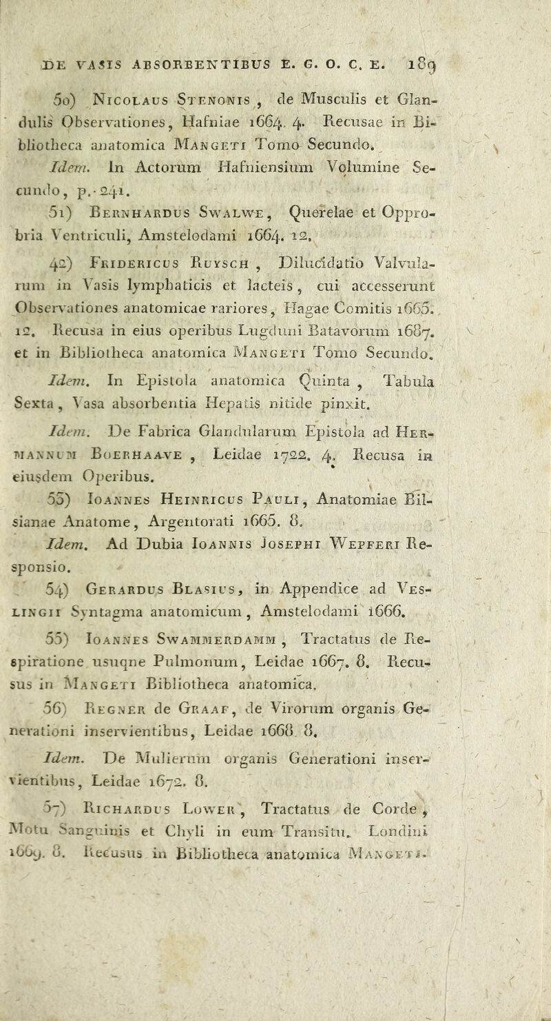 50) Nicolaus Stenonis , cie Musculis et Glan- dulis Observationes, Hafniae 1664. 4* Recusae in Bi- bliotheca anatomica Mangeti Tomo Secundo* Idem. In Actorum Hafniensium Volumine Se- cundo, p.-Sq1* 51) Bernhardus Swalwe, Querelae et Oppro- bria Ventriculi, Amstelodami 1664. 12, 421) Fridericus RuyscH , Dilucidatio Valvula- rum in Vasis lymphaticis et lacteis, cui accesserunt Observationes anatomicae rariores^ liagae Comitis i665., i<2. Recusa in eius operibus Lugduni Batavorum 1687. et in Bibliotheca anatomica Mangeti Tomo Secundo. Idem. In Epistola anatomica Quinta , Tabula Sexta , Vasa absorbentia Hepatis nitide pinxit. Idem. De Fabrica Glandularum Epistola ad Her- tuannum Boerhaa-ve , Leidae 1722. 4. Recusa in * eiusdem Operibus. 5.5) Io annes Heinricus Pauli, Anatomlae Bil- sianae Anatome, Argentorati i665. 8. Idem. Ad Dubia Ioannis Josephi Wepferi Re- sponsio. 64) Gerardus Blasius, in Appendice ad Ves- lingii Syntagma anatomicum , Amstelodami i666. 55) Ioannes Swammerdamm , Tractatus de Re- spiratione usuqne Pulmonum, Leidae 1667. Recu- sus in Mangeti Bibliotheca anatomica. 56) Regner de Graaf, de Virorum organis Ge- nerationi inservientibus, Leidae 1668 8, Idem. De Mulierum organis Generationi inser- vientibus, Leidae 1672. 8. 5~) Richardus Lower , Tractatus de Corde, Motu Sanguinis et Chyli in eum Transitu. Londini i6u>. 8. Recusus.in Bibhotheca anatomica Mangeti»