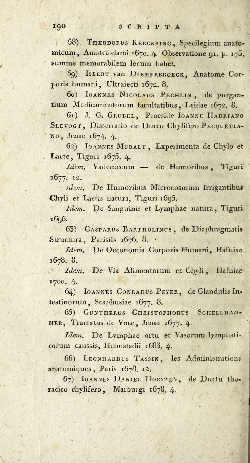 58) Theodorus Kerckring, Specilegitmi anato- micum , Amstelodami 1670. 4. Observatione 91. p. 173, summe memorabilem locum habet. 59) Isbert van Diemerbroeck, Anatome Cor- poris humani, Ultraiecti 16712. 8. 60) Ioannes Nicolaus Pechlin , de purgan- tium Medicamentorum facultatibus, Leidae 1672. 8. 61) J. G. Grubel, Praeside Ioanne Hadriano Slevogt, Dissertatio de Ductu Chylifero Pecquetia- jno , Jenae 1674. 4. 62) Ioannes Muralt , Experimenta de Chylo et Lacte, Tiguri 1675. 4. Idem. Vademecum — de Humoribus , Tiguri 1677. 12, Idem. De Humoribus Microcosmum irrigantibus Chyli et Lactis natura, Tiguri 1695. Idem. De Sanguinis et Lymphae natura, Tiguri 1696. 63) Casparus Bartholinus , de Diaphragmatis Structura, Parisiis 1676. 8. ' Idem. De Oeconomia Corporis Humani, Hafniae 1678, 8. Idem. De Via Alimentorum et Chyli, Hafniae 1700. 4* 64) Ioannes Conradus Peyer, de Glandulis In- testinorum, Scaphusiae 1677. 8. 65) Guntherus Christophorus Schellham- mer, Tractatus de Voce, Jenae 1677. 4« Idem. De Lymphae ortu et Vasorum lymphati- corum caussis, Helmstadii i683. 4* 66) Leonhardus Tassin , les Administrations anatomiques, Paris 1678. 12. 67) Ioannes Daniel Dorstet*, de Ductu tho- racico chylifero, Marburgi 1678, 4«