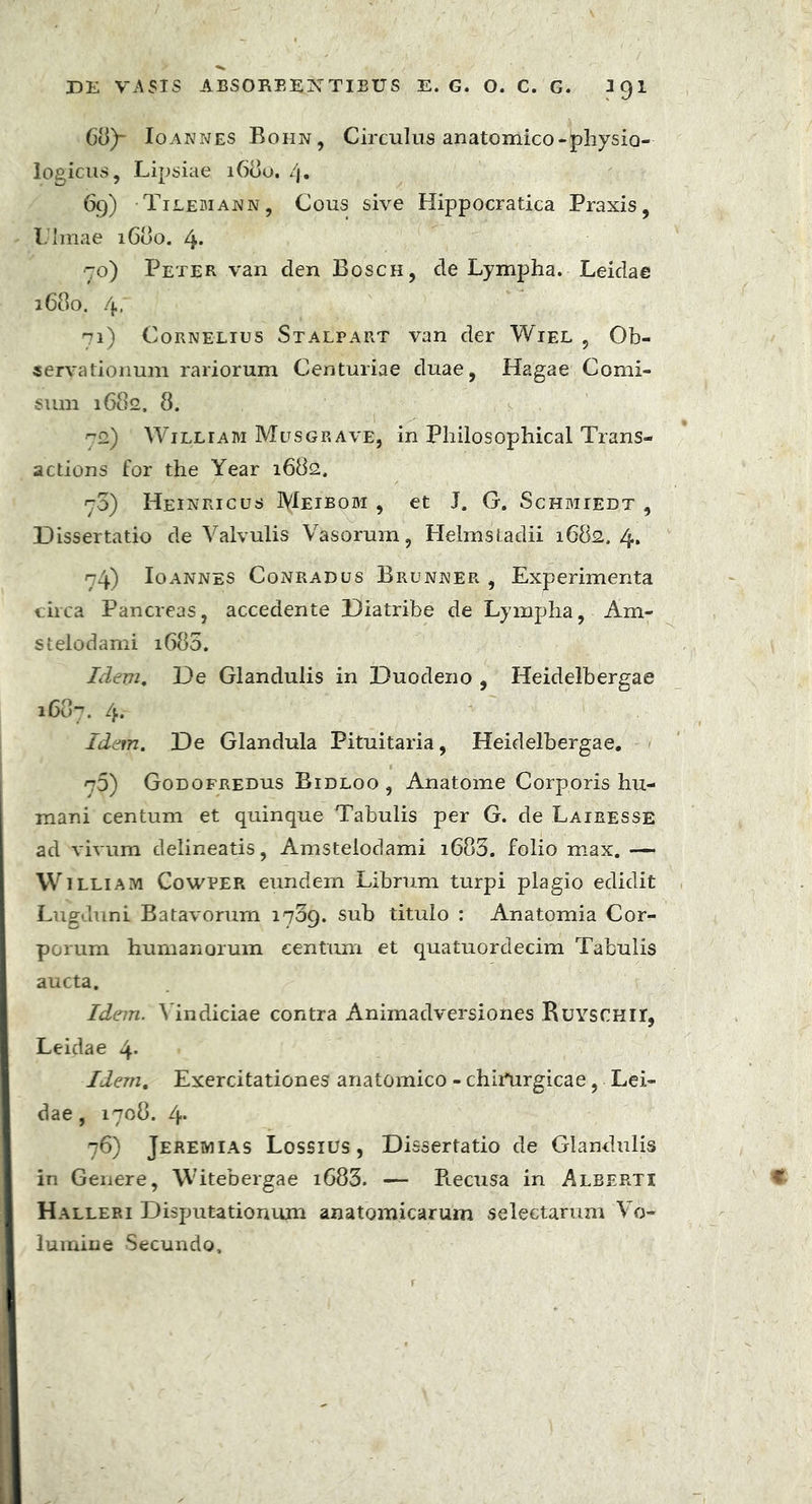 C8)- Io annes Bohn, Circulus anatomico* physio- logicus, Lipsiae 1680. /j. 69) Tilemann, Cous sive Hippocratica Praxis, l.'Imae 1600. 4* 70) Peter van den Bosch, de Lympha. Leidae 1680. 4, ^1) Cornelius Stalpart van der Wiel , Ob- servationum rariorum Centuriae duae, Hagae Comi- siun 1682, 8. ^2) Williabi Musgrave, in Philosophical Trans- actions for the Year 1682, r3) Heinricus Meibobi , et J. G. Schbhedt , Dissertatio de Valvulis Vasorum, Helmstadii 1682. 4. 74) Io annes Conradus Brunner , Experimenta circa Pancreas, accedente Diatrihe de Lympha, Am« stelodami 1680. Idem. De Glandulis in Duodeno , Heidelhergae 1687. 4. Idem. De Glandula Pituitaria, Heidelhergae. 75) Godofredus Bidloo , Anatome Corporis hu- mani centum et quinque Tabulis per G. de Lairesse ad vivum delineatis, Amstelodami i683. folio max. — William Cowper eundem Librum turpi plagio edidit Lugduni Batavorum 1739. sub titulo : Anatomia Cor- porum humanorum centum et quatuordecim Tabulis aucta. Idem. Vindiciae contra Animadversiones BuYSCHir, Leidae 4* Idem. Exercitationes anatomico - chimrgicae, Lei- dae , 1708. 4* 76) Jeremias Lossius , Dissertatio de Glandulis in Genere, Witebergae i683. — Piecusa in Alberti Halleri Disputationum anatomicarum selectarum Vo- lumine Secundo,