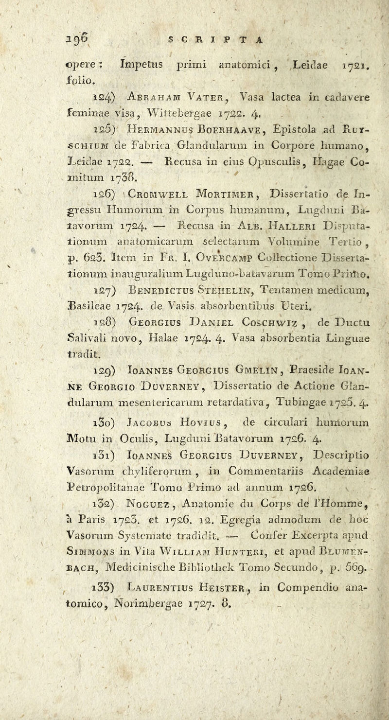 opere : Impetus primi anatomici , Leidae 1721. folio. 124) Abraham Vater, Vasa lactea in cadavere feminae visa, Wittebergae 1722. l\% 12.5) Hermannus Boerhaave, Epistola ad Ruy- «chhjm cie Fabrica Glandularum in Corpore humano, Leidae 1722. — Recusa in eius Opusculis, Hagae Co- mitum 1758. 126) Cromwell Mortimer, Dissertatio de In- gressu Humorum in Corpus humanum, Lugduni Ba- tavorum 1724. — Recusa in Alb. Halleri Disputa- tionum anatomicarum selectarum Volumine Tertio, p. 623. Item in Fr, I, Ove*rcamp Collectione Disserta- tionum inauguralium Lugduno-batavarum Tomo Priitio. 127) Benedictus Stehelin, Tentamen medicum, Basileae 1724. de Vasis absorbentibus Uteri. 128) Georgius Daniel Coschwiz , de Ductu Salivali novo, Halae 1724. 4* Vasa absorbentia Linguae tradit. 129) Ioannes Georgius Gmelin, Praeside Ioan- Ke Georgio Duverney, Dissertatio de Actione Glan- dularum mesentericarum retardativa, Tubingae 1726. 4. 130) Jacobus Hovius, de circulari humorum Motu in Oculis, Lugduni Batavorum 1726. 4* 131) Ioannes Georgius Duverney, Descriptio Vasorum chyliferorum , in Commentariis Academiae Petropolitanae Tomo Primo ad annum 1726. i3fl) Noguez , Anatomie clu Corps de THomme, a Paris 1723. et 1726. 12. Egregia admodum de hoc Vasorum Systemate tradidit. —- Confer Excerpta apud SmivroNS in Vita William Hunteri, et apud Blumen- each, Medicinische Bibliothek Tomo Secundo, p. 669. i33) Laurentius Heister, in Compendio ana- tomico, Norimbergae 1727. 8.