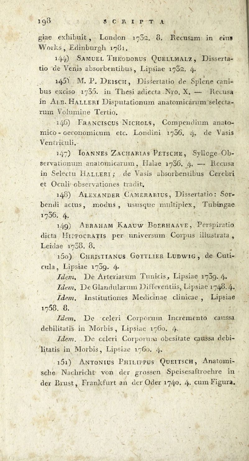 giae exhibuit , Loncion 1732. 8. Recusam in eius Works, Edinburgh 1781. 144) Samuel Theodorus Ouellmalz, Disserta- tio cie Venis absorbentibus, Lipsiae 1732. 4* i45\ M. P. Deisch, Discertatio de Splene cani- bus exciso 1735. in Thesi adiecta Nro. X. — Recusa in Alb. Halleri Disputationum anatomicarum selecta- rum Volumine Tertio. 146) Franciscus Nichols, Compendium anato- mico - oeconomicum etc. Londini 1706. 4* de Vasis Ventriculi.' 147) Io annes Zacharias Petsche, Sylloge Ob- servationum anatomicarum, Halae 1766. zj.. — Recusa in Selectu Halleri ; de Vasis absorbentibus Cerebri et Oculi observationes tradit. 148) Alexander Camerarius, Dissertatio: Sor- bendi actus, modus, usus que multiplex, Tubingae 1736. 4. 149) Abraham Kaauvv Boerhaave, Perspiratio dicta Hippocratis per universum Corpus illustrata , Leidae 1738. 8. 150) Christianus Gottlieb Ludwig , de Cuti- cula, Lipsiae 1739. zj,. Idem♦ De Arteriarum Tunicis, Lipsiae 1739. 4» Idem. De Glandularum Differentiis, Lipsiae 1748.4« Idem. Institutiones Medicinae clinicae , Lipsiae 1758. 8. Idem, De celeri Corporum Incremento caussa debilitatis in Morbis, Lipsiae 1760. 4* Idem. De celeri Corporum obesitate cnussa debi- litatis in Morbis, Lipsiae 1760. 4* 151) Antonius Philippus Queitsch, Anatomi- sche Nacliricht' von der grossen Speisesaftroelire in der Brust, Frankfurt an der Oder 1740. 4* cum Figura.