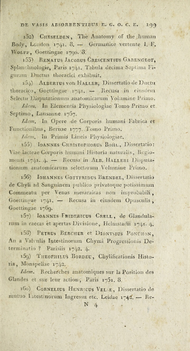 102.) Cheselden, The Anatomy of the .hnraan Body, London 1741. 8. — Germanice vertente i. F. W01.FF, Goettingae 1790.'8. i55) Renatus Jacobus Crescentius Garengeot, Splanchnologie, Paris 1741. Tabula decima Septima Fi- guram Ductus thoracici exhibuit. 164) Albertus von Haller, Dissertatio de Ductu thoracico, Goettingae 1741. — Recusa in eiusdem Selectu Disputationum anatomicarum Volumine Primo. Idem, In Elementis Physiologiae Tomo Primo et Septimo, Lausanne 1767. Idem. In Opere de Corporis humani Fabrica et Functionibus, Eernae 1777. Tomo Primo. Idem, I11 Primis Lineis Physiologiae. 155) Ioannes Christophorus Bohl, Dissertatio: A iae lacteae Corporis humani Historia naturalis, Regio- ni.-uti 1741. 4- — Recusa in Alb. Halleri Disputa- tionum anatomicarum selectarum Velumine Primo. 156) Iohannes Gotteridus Bren-del, Dissertatio de Chyli ad Sanguinem publico privatoque potissimum Commeatu per Venas mesaraicas non improbabili, Goettingae 1741. — Recusa in eiusdem Opusculis, Goettingae 1769. 167) Ioannes Fridericus Crell , de Glandula- rum in caecas et apertas Divisione, Helmstadii 1741. 4. 158) Petrus Bercher et Dionysius PonThon, An a Valvulis Intestinorum Chymi Progressionis De- terminatio ? Parisiis 1742. 4* 159) TheoPhilu's Bordeu, Chylificationis Histo- ria, Monspeliae 1742. Idem, llechefches anatomiques sur la Position des Glandes et sur leur action, Paris 1761, 8, iGu) Cornelius Henrtus Vel e, Dissertatio de mutuo Intestinorum Ingressu etc. Leidae 1742. — Re- N 4 /