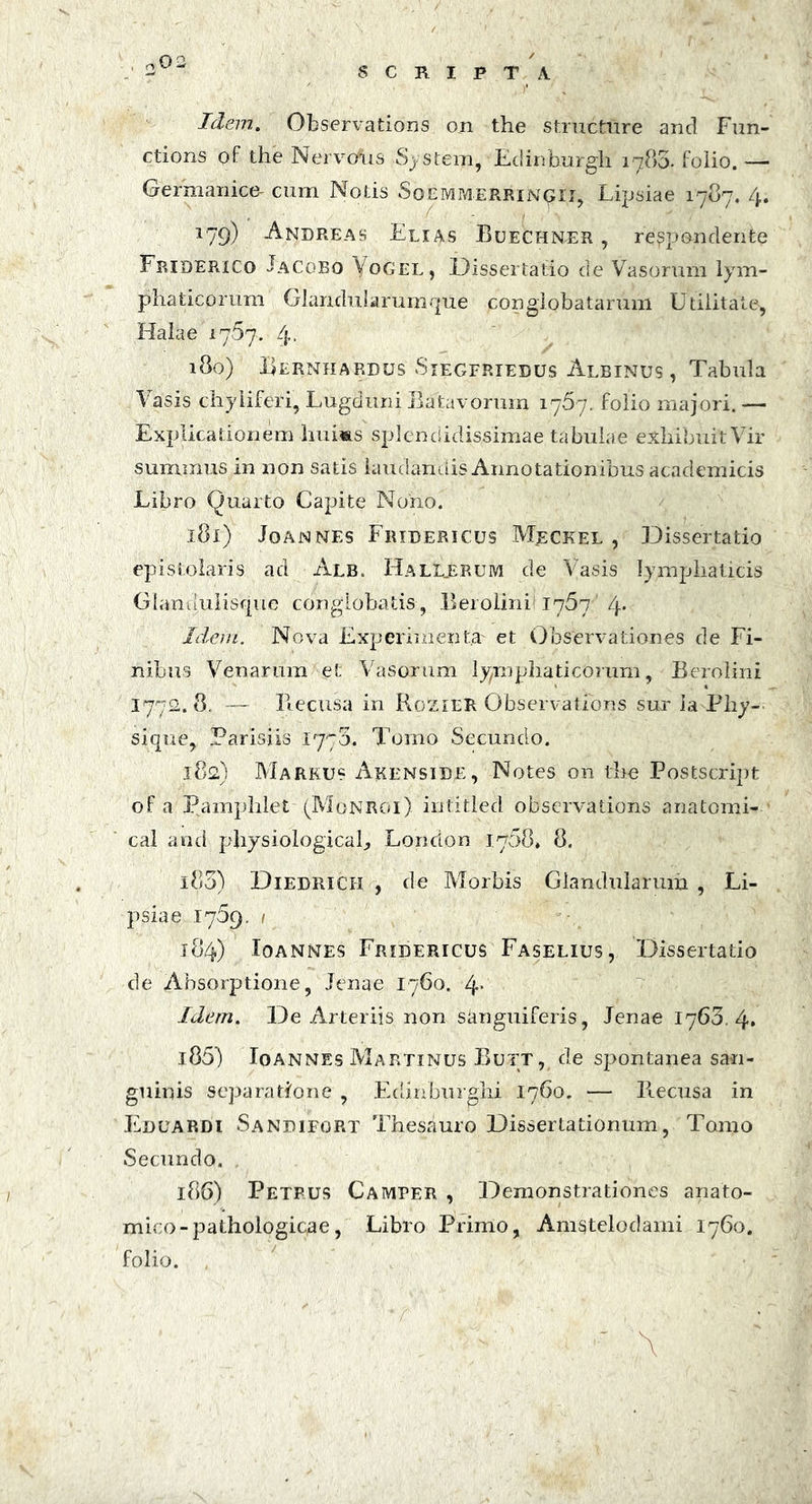 SCRIPTA Idem. Observations on the structure and Fun- ctions of the Nervosus System, Edinburgh 1785. foiio. — Germanice- cum Notis Soemmerringii, Lipsiae 1787. 4. *79) Andreas Elias Buechner , respondente Friderico Jacobo Vogel, Dissertatio de Vasorum lym- phaticorum Glandularumque conglobatarum Utilitate, Halae 1767. 4. 180) Berniiardus Siegfriedus Albinus , Tabula Vasis chyiiferi, Lugduni Batavorum 1767. folio majori. — Explicationem 1iu1«ls splendidissimae tabulae exhibuit Vir summus in non satis laudandis Annotationibus academicis Libro Quarto Capite Nono. 181) Joannes Fridericus Mrckel , Dissertatio epistolaris ad Alb. Hall_erum de Vasis lymphaticis Glandulisque conglobatis, Berolinii 1767 /\. Idem. Nova Experimenta' et Observationes de Fi- nibus Venarum et Vasorum lymphaticorum, Berolini I772. 8. — Ilecusa in Rozier Observations sur ia Pliy- sique, Parisiis 1770. Tomo Secundo. 182) Markus Akenside, Notes on the PostScript of a Pamphlet (Monroi) intitled observations anatomi- cal and physiologica^ Lorrdon 1768» 8. 183) Diedrich , de Morbis Glandularum, Li- psiae 1769. 1 184) Ioannes Fridericus Faselius, Dissertatio de Absorptione, lenae 1760. 4* Idem. De Arteriis non s&nguiferis, Jenae 1763. 4» 185) Ioannes Martinus Butt, de spontanea san- guinis separatione , Edinburghi 1760. — Ilecusa in Eduardi Sandifort Thesauro Dissertationum, Tomo Secundo. 186) Petrus Camper , Demonstrationes anato- mico -pathologicae, Libro Primo, Anigtelodami 1760. folio. ■ . ’ 4. A ItS